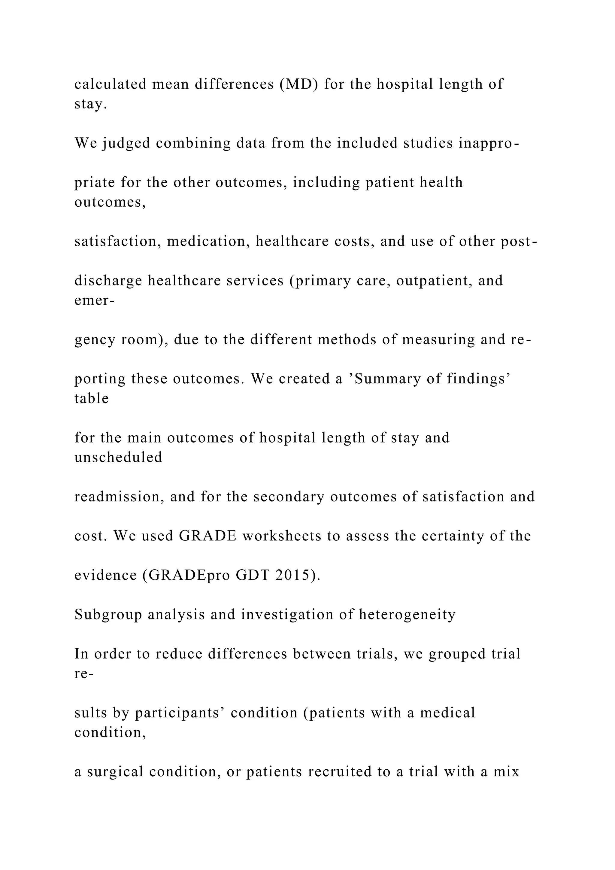 calculated mean differences (MD) for the hospital length of
stay.
We judged combining data from the included studies inappro-
priate for the other outcomes, including patient health
outcomes,
satisfaction, medication, healthcare costs, and use of other post-
discharge healthcare services (primary care, outpatient, and
emer-
gency room), due to the different methods of measuring and re-
porting these outcomes. We created a ’Summary of findings’
table
for the main outcomes of hospital length of stay and
unscheduled
readmission, and for the secondary outcomes of satisfaction and
cost. We used GRADE worksheets to assess the certainty of the
evidence (GRADEpro GDT 2015).
Subgroup analysis and investigation of heterogeneity
In order to reduce differences between trials, we grouped trial
re-
sults by participants’ condition (patients with a medical
condition,
a surgical condition, or patients recruited to a trial with a mix
 