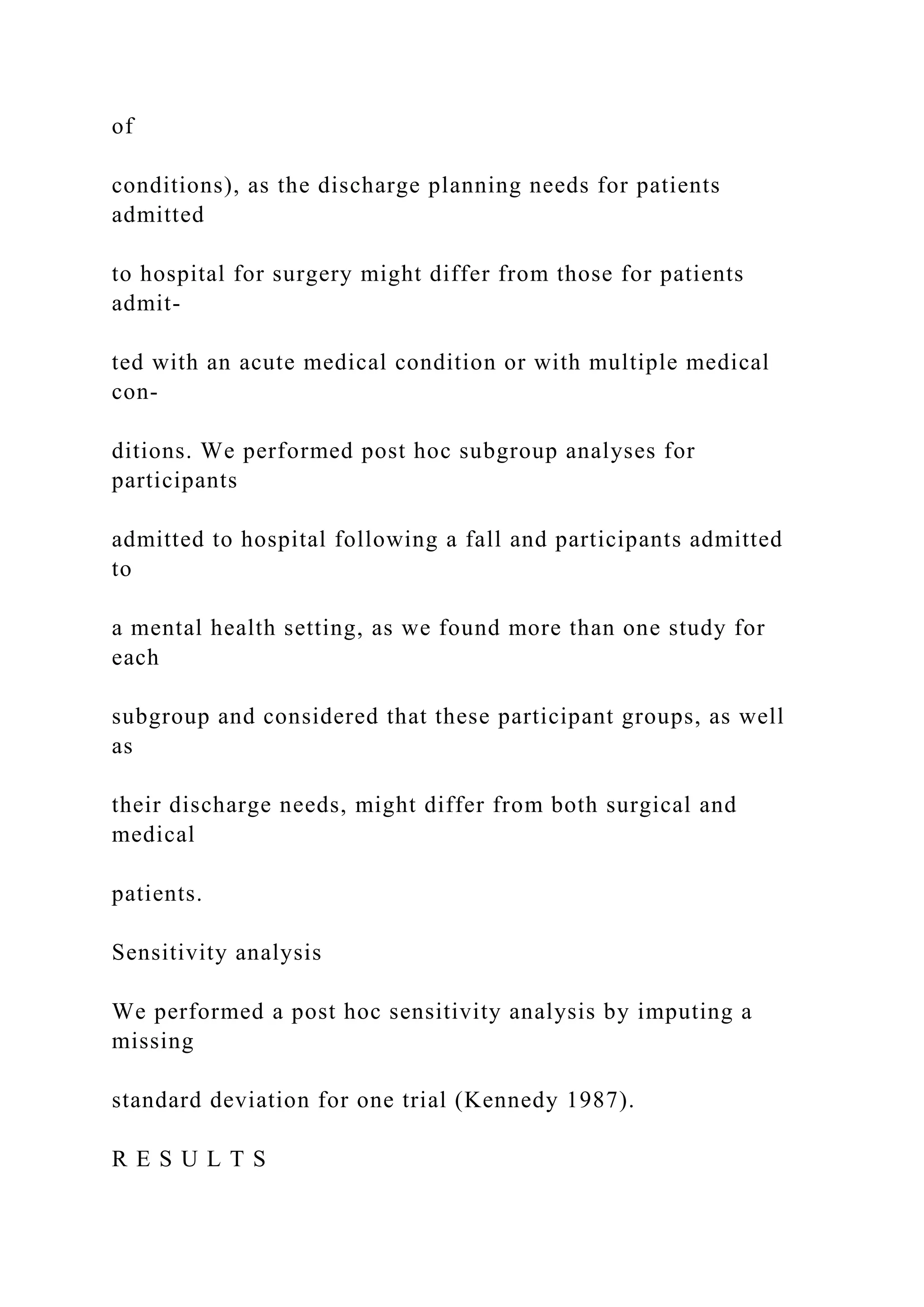 of
conditions), as the discharge planning needs for patients
admitted
to hospital for surgery might differ from those for patients
admit-
ted with an acute medical condition or with multiple medical
con-
ditions. We performed post hoc subgroup analyses for
participants
admitted to hospital following a fall and participants admitted
to
a mental health setting, as we found more than one study for
each
subgroup and considered that these participant groups, as well
as
their discharge needs, might differ from both surgical and
medical
patients.
Sensitivity analysis
We performed a post hoc sensitivity analysis by imputing a
missing
standard deviation for one trial (Kennedy 1987).
R E S U L T S
 