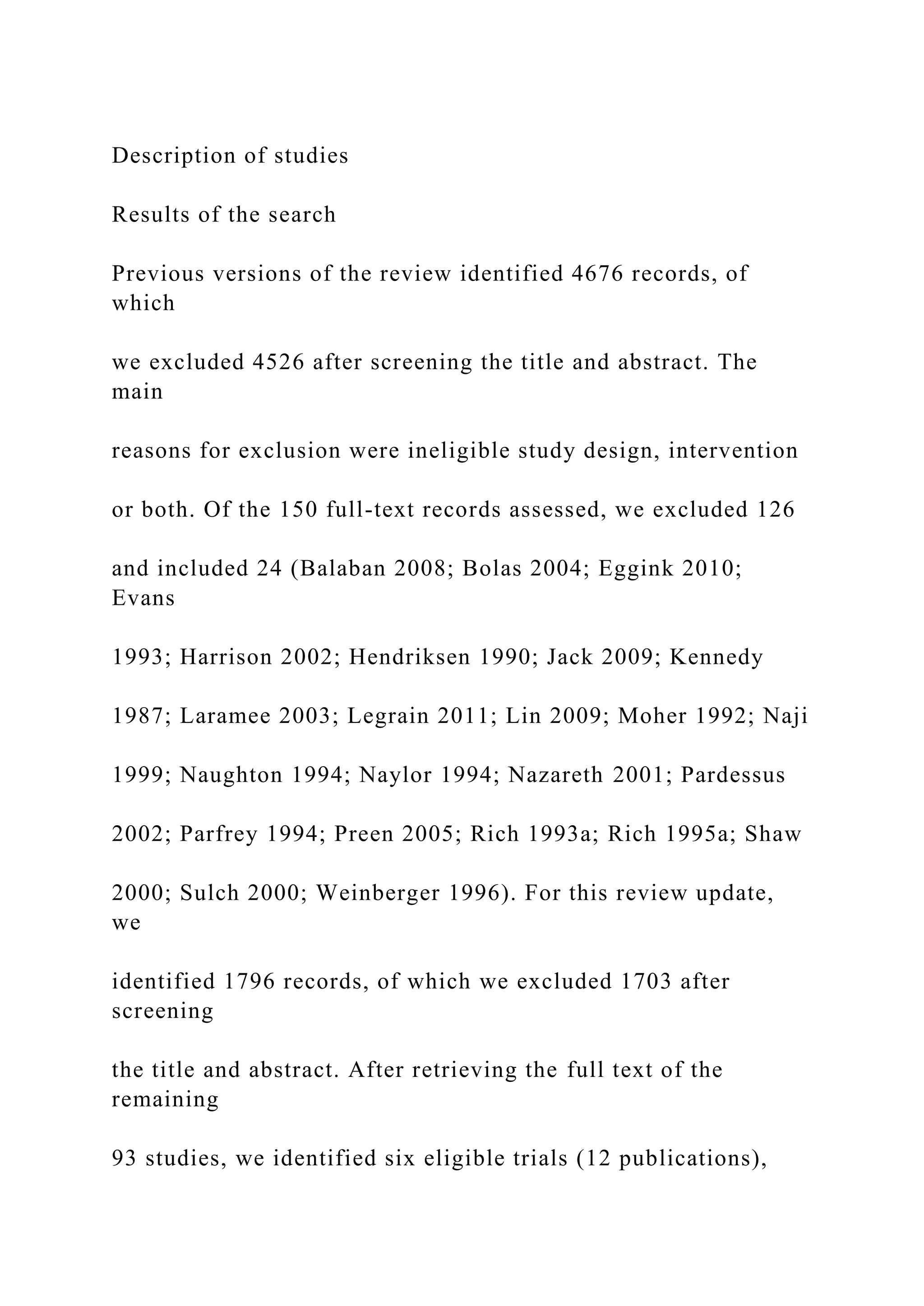 Description of studies
Results of the search
Previous versions of the review identified 4676 records, of
which
we excluded 4526 after screening the title and abstract. The
main
reasons for exclusion were ineligible study design, intervention
or both. Of the 150 full-text records assessed, we excluded 126
and included 24 (Balaban 2008; Bolas 2004; Eggink 2010;
Evans
1993; Harrison 2002; Hendriksen 1990; Jack 2009; Kennedy
1987; Laramee 2003; Legrain 2011; Lin 2009; Moher 1992; Naji
1999; Naughton 1994; Naylor 1994; Nazareth 2001; Pardessus
2002; Parfrey 1994; Preen 2005; Rich 1993a; Rich 1995a; Shaw
2000; Sulch 2000; Weinberger 1996). For this review update,
we
identified 1796 records, of which we excluded 1703 after
screening
the title and abstract. After retrieving the full text of the
remaining
93 studies, we identified six eligible trials (12 publications),
 