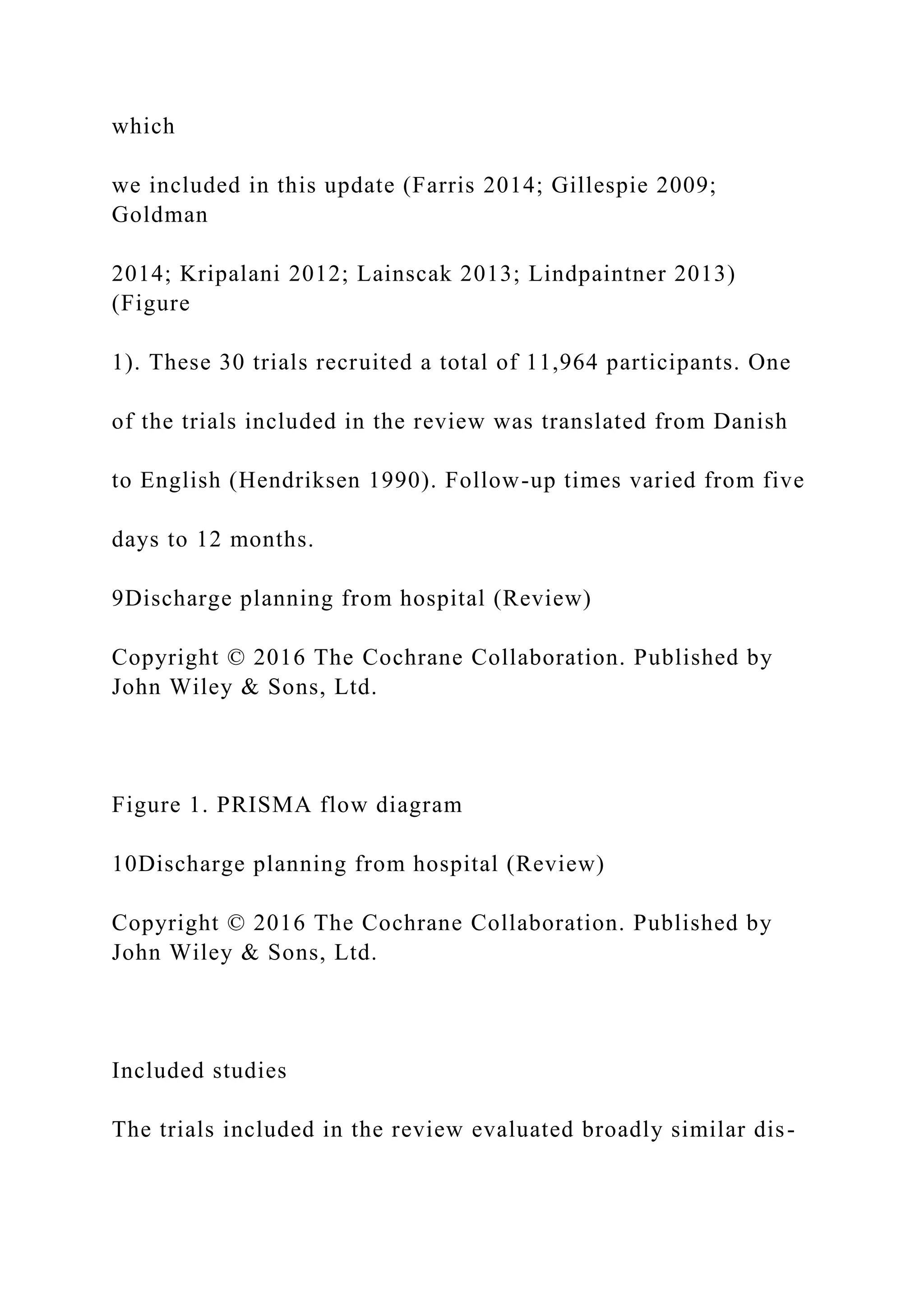 which
we included in this update (Farris 2014; Gillespie 2009;
Goldman
2014; Kripalani 2012; Lainscak 2013; Lindpaintner 2013)
(Figure
1). These 30 trials recruited a total of 11,964 participants. One
of the trials included in the review was translated from Danish
to English (Hendriksen 1990). Follow-up times varied from five
days to 12 months.
9Discharge planning from hospital (Review)
Copyright © 2016 The Cochrane Collaboration. Published by
John Wiley & Sons, Ltd.
Figure 1. PRISMA flow diagram
10Discharge planning from hospital (Review)
Copyright © 2016 The Cochrane Collaboration. Published by
John Wiley & Sons, Ltd.
Included studies
The trials included in the review evaluated broadly similar dis-
 