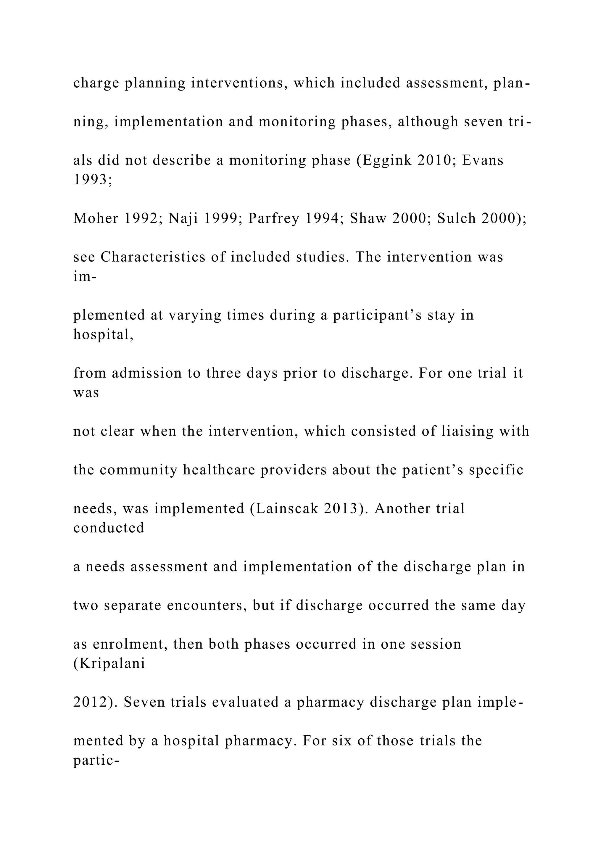 charge planning interventions, which included assessment, plan-
ning, implementation and monitoring phases, although seven tri-
als did not describe a monitoring phase (Eggink 2010; Evans
1993;
Moher 1992; Naji 1999; Parfrey 1994; Shaw 2000; Sulch 2000);
see Characteristics of included studies. The intervention was
im-
plemented at varying times during a participant’s stay in
hospital,
from admission to three days prior to discharge. For one trial it
was
not clear when the intervention, which consisted of liaising with
the community healthcare providers about the patient’s specific
needs, was implemented (Lainscak 2013). Another trial
conducted
a needs assessment and implementation of the discharge plan in
two separate encounters, but if discharge occurred the same day
as enrolment, then both phases occurred in one session
(Kripalani
2012). Seven trials evaluated a pharmacy discharge plan imple-
mented by a hospital pharmacy. For six of those trials the
partic-
 