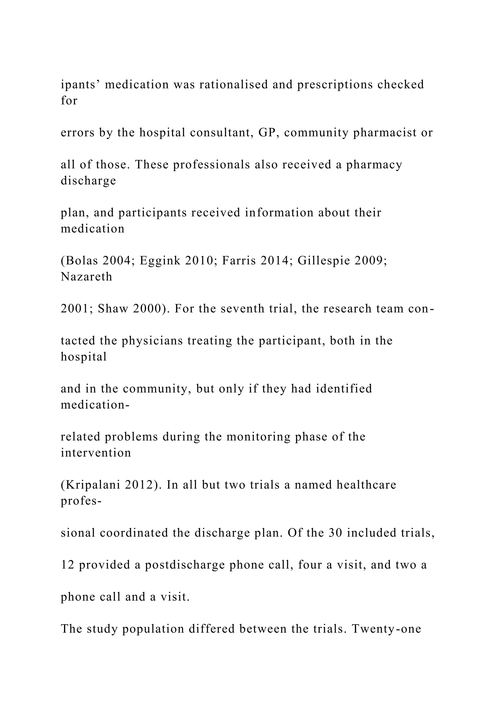 ipants’ medication was rationalised and prescriptions checked
for
errors by the hospital consultant, GP, community pharmacist or
all of those. These professionals also received a pharmacy
discharge
plan, and participants received information about their
medication
(Bolas 2004; Eggink 2010; Farris 2014; Gillespie 2009;
Nazareth
2001; Shaw 2000). For the seventh trial, the research team con-
tacted the physicians treating the participant, both in the
hospital
and in the community, but only if they had identified
medication-
related problems during the monitoring phase of the
intervention
(Kripalani 2012). In all but two trials a named healthcare
profes-
sional coordinated the discharge plan. Of the 30 included trials,
12 provided a postdischarge phone call, four a visit, and two a
phone call and a visit.
The study population differed between the trials. Twenty-one
 