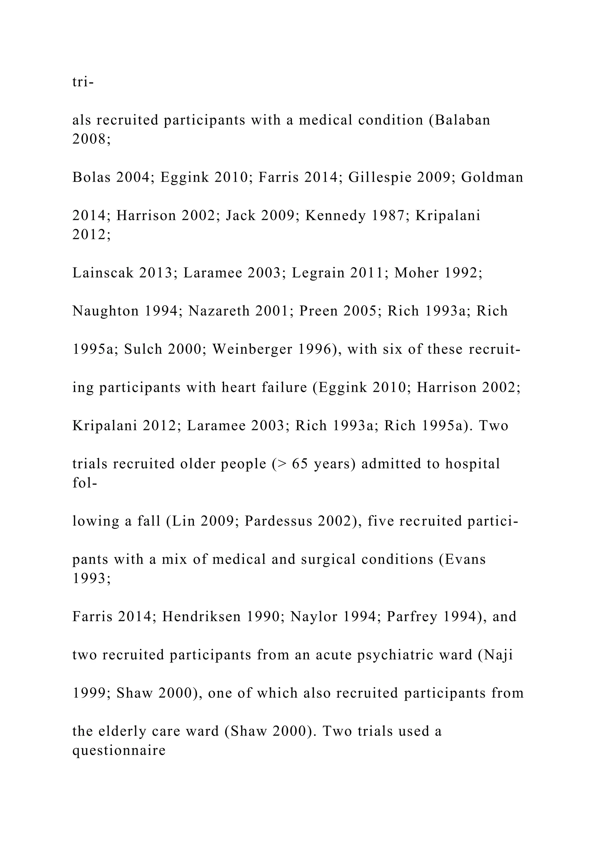 tri-
als recruited participants with a medical condition (Balaban
2008;
Bolas 2004; Eggink 2010; Farris 2014; Gillespie 2009; Goldman
2014; Harrison 2002; Jack 2009; Kennedy 1987; Kripalani
2012;
Lainscak 2013; Laramee 2003; Legrain 2011; Moher 1992;
Naughton 1994; Nazareth 2001; Preen 2005; Rich 1993a; Rich
1995a; Sulch 2000; Weinberger 1996), with six of these recruit-
ing participants with heart failure (Eggink 2010; Harrison 2002;
Kripalani 2012; Laramee 2003; Rich 1993a; Rich 1995a). Two
trials recruited older people (> 65 years) admitted to hospital
fol-
lowing a fall (Lin 2009; Pardessus 2002), five recruited partici-
pants with a mix of medical and surgical conditions (Evans
1993;
Farris 2014; Hendriksen 1990; Naylor 1994; Parfrey 1994), and
two recruited participants from an acute psychiatric ward (Naji
1999; Shaw 2000), one of which also recruited participants from
the elderly care ward (Shaw 2000). Two trials used a
questionnaire
 