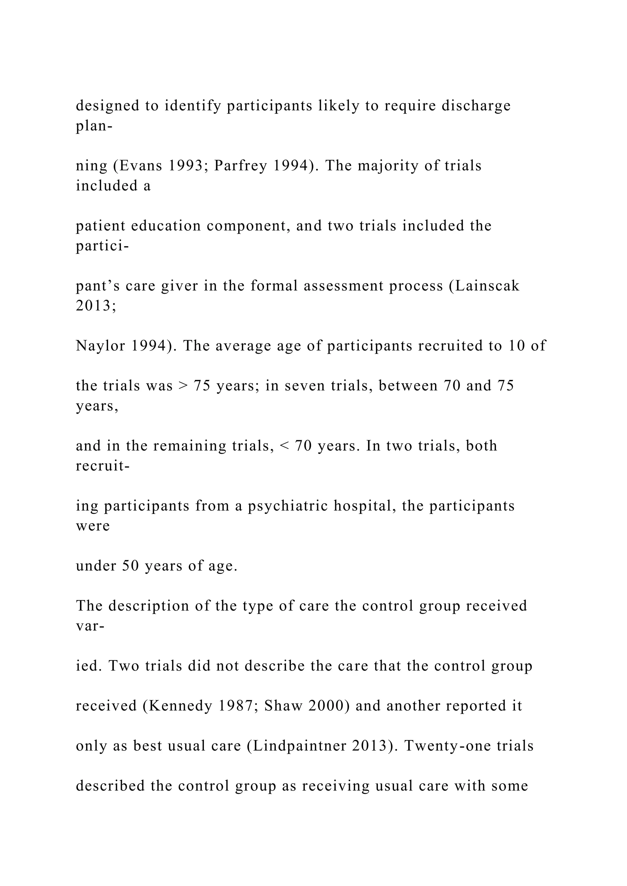 designed to identify participants likely to require discharge
plan-
ning (Evans 1993; Parfrey 1994). The majority of trials
included a
patient education component, and two trials included the
partici-
pant’s care giver in the formal assessment process (Lainscak
2013;
Naylor 1994). The average age of participants recruited to 10 of
the trials was > 75 years; in seven trials, between 70 and 75
years,
and in the remaining trials, < 70 years. In two trials, both
recruit-
ing participants from a psychiatric hospital, the participants
were
under 50 years of age.
The description of the type of care the control group received
var-
ied. Two trials did not describe the care that the control group
received (Kennedy 1987; Shaw 2000) and another reported it
only as best usual care (Lindpaintner 2013). Twenty-one trials
described the control group as receiving usual care with some
 