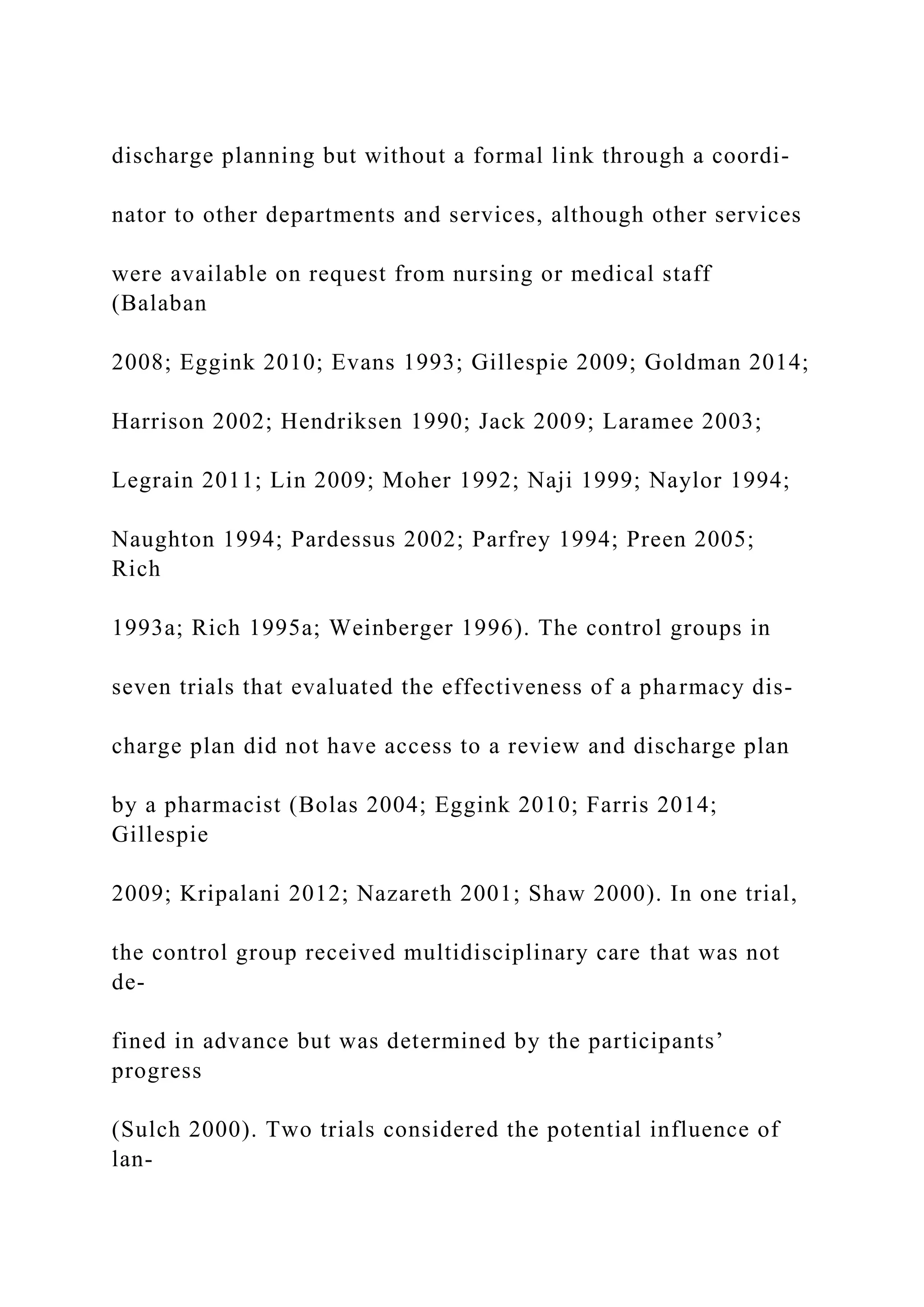 discharge planning but without a formal link through a coordi-
nator to other departments and services, although other services
were available on request from nursing or medical staff
(Balaban
2008; Eggink 2010; Evans 1993; Gillespie 2009; Goldman 2014;
Harrison 2002; Hendriksen 1990; Jack 2009; Laramee 2003;
Legrain 2011; Lin 2009; Moher 1992; Naji 1999; Naylor 1994;
Naughton 1994; Pardessus 2002; Parfrey 1994; Preen 2005;
Rich
1993a; Rich 1995a; Weinberger 1996). The control groups in
seven trials that evaluated the effectiveness of a pharmacy dis-
charge plan did not have access to a review and discharge plan
by a pharmacist (Bolas 2004; Eggink 2010; Farris 2014;
Gillespie
2009; Kripalani 2012; Nazareth 2001; Shaw 2000). In one trial,
the control group received multidisciplinary care that was not
de-
fined in advance but was determined by the participants’
progress
(Sulch 2000). Two trials considered the potential influence of
lan-
 