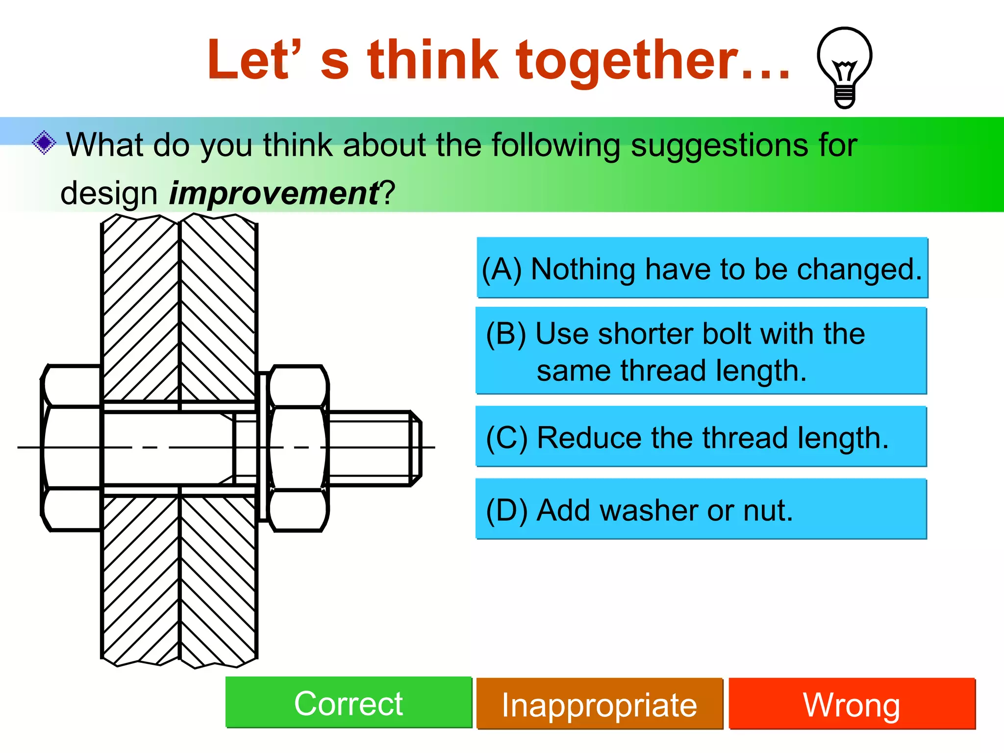 Let’ s think together… What do you think about the following suggestions for   design  improvement ? (B) Use shorter bolt with the   same thread length . Correct (C) Reduce the thread length. Inappropriate Wrong (D) Add washer or nut. (A) Nothing have to be changed. 