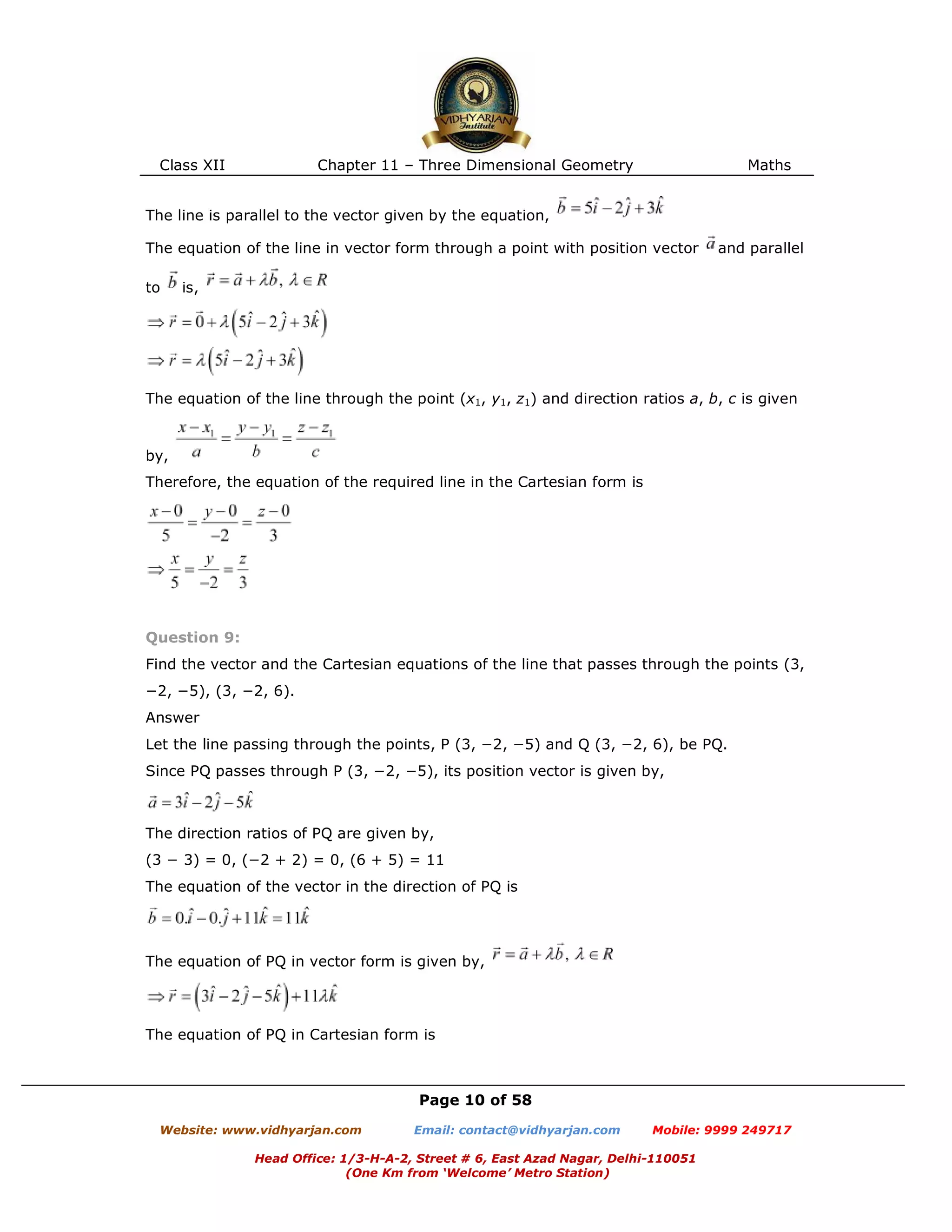 Class XII Chapter 11 – Three Dimensional Geometry Maths
Page 10 of 58
Website: www.vidhyarjan.com Email: contact@vidhyarjan.com Mobile: 9999 249717
Head Office: 1/3-H-A-2, Street # 6, East Azad Nagar, Delhi-110051
(One Km from ‘Welcome’ Metro Station)
The line is parallel to the vector given by the equation,
The equation of the line in vector form through a point with position vector and parallel
to is,
The equation of the line through the point (x1, y1, z1) and direction ratios a, b, c is given
by,
Therefore, the equation of the required line in the Cartesian form is
Question 9:
Find the vector and the Cartesian equations of the line that passes through the points (3,
−2, −5), (3, −2, 6).
Answer
Let the line passing through the points, P (3, −2, −5) and Q (3, −2, 6), be PQ.
Since PQ passes through P (3, −2, −5), its position vector is given by,
The direction ratios of PQ are given by,
(3 − 3) = 0, (−2 + 2) = 0, (6 + 5) = 11
The equation of the vector in the direction of PQ is
The equation of PQ in vector form is given by,
The equation of PQ in Cartesian form is
 
