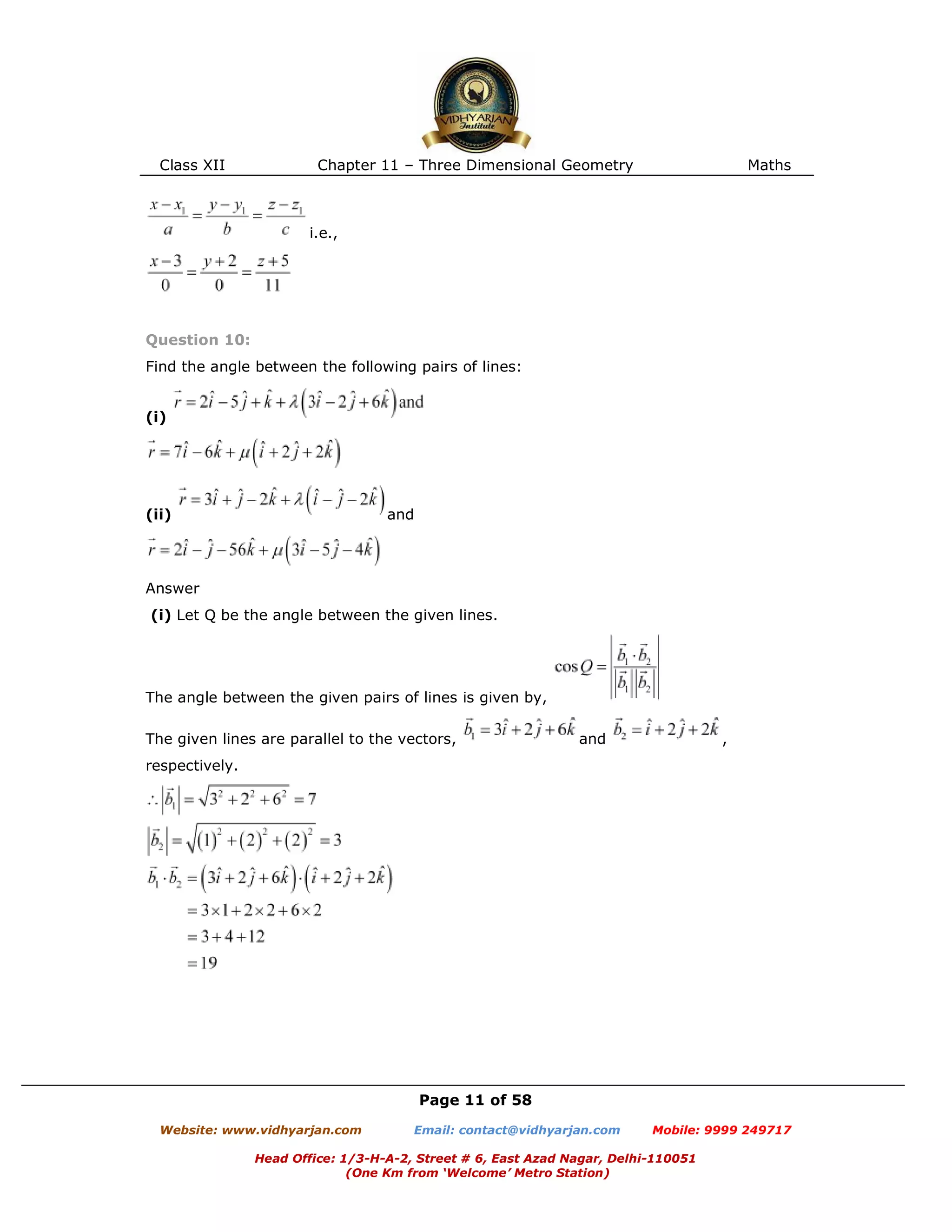 Class XII Chapter 11 – Three Dimensional Geometry Maths
Page 11 of 58
Website: www.vidhyarjan.com Email: contact@vidhyarjan.com Mobile: 9999 249717
Head Office: 1/3-H-A-2, Street # 6, East Azad Nagar, Delhi-110051
(One Km from ‘Welcome’ Metro Station)
i.e.,
Question 10:
Find the angle between the following pairs of lines:
(i)
(ii) and
Answer
(i) Let Q be the angle between the given lines.
The angle between the given pairs of lines is given by,
The given lines are parallel to the vectors, and ,
respectively.
 