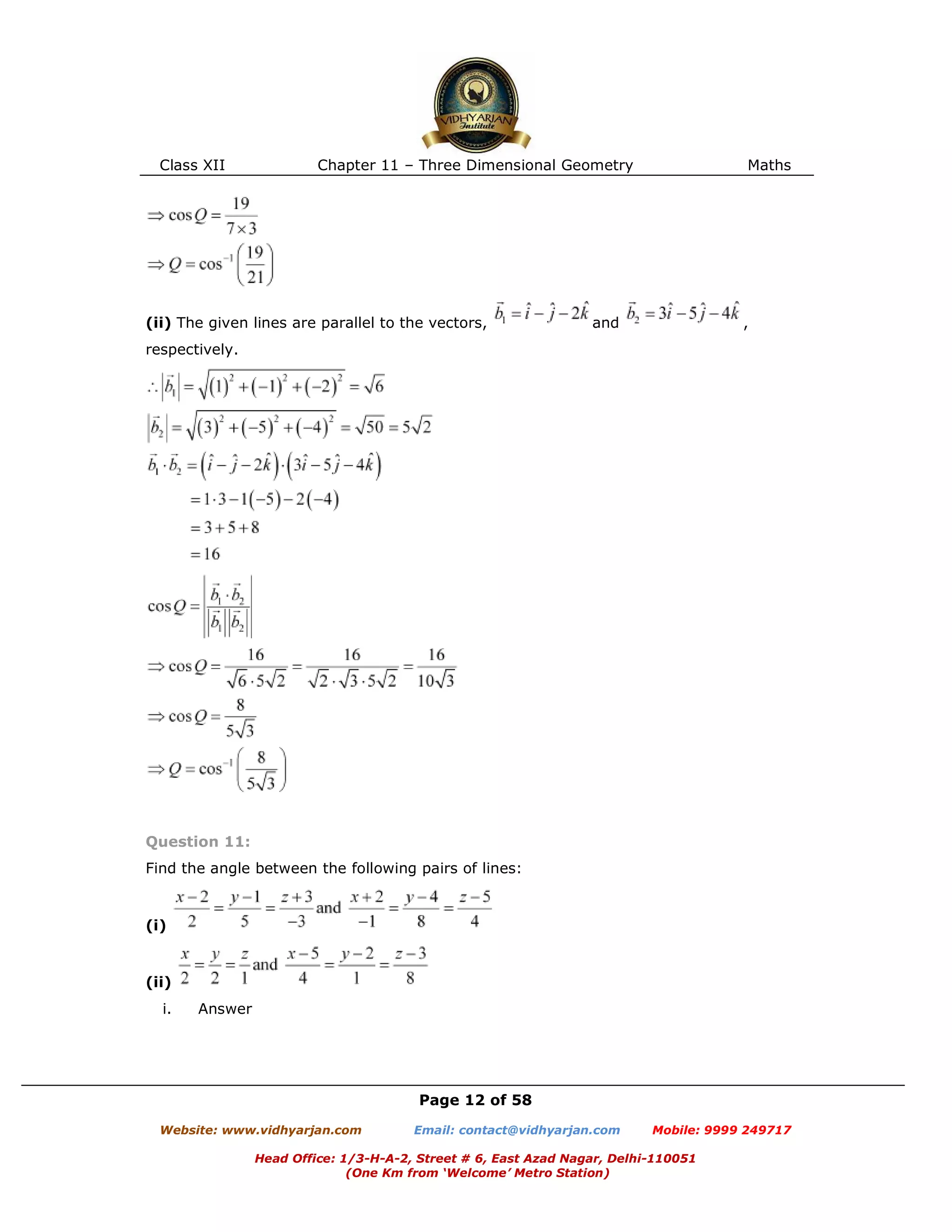 Class XII Chapter 11 – Three Dimensional Geometry Maths
Page 12 of 58
Website: www.vidhyarjan.com Email: contact@vidhyarjan.com Mobile: 9999 249717
Head Office: 1/3-H-A-2, Street # 6, East Azad Nagar, Delhi-110051
(One Km from ‘Welcome’ Metro Station)
(ii) The given lines are parallel to the vectors, and ,
respectively.
Question 11:
Find the angle between the following pairs of lines:
(i)
(ii)
i. Answer
 