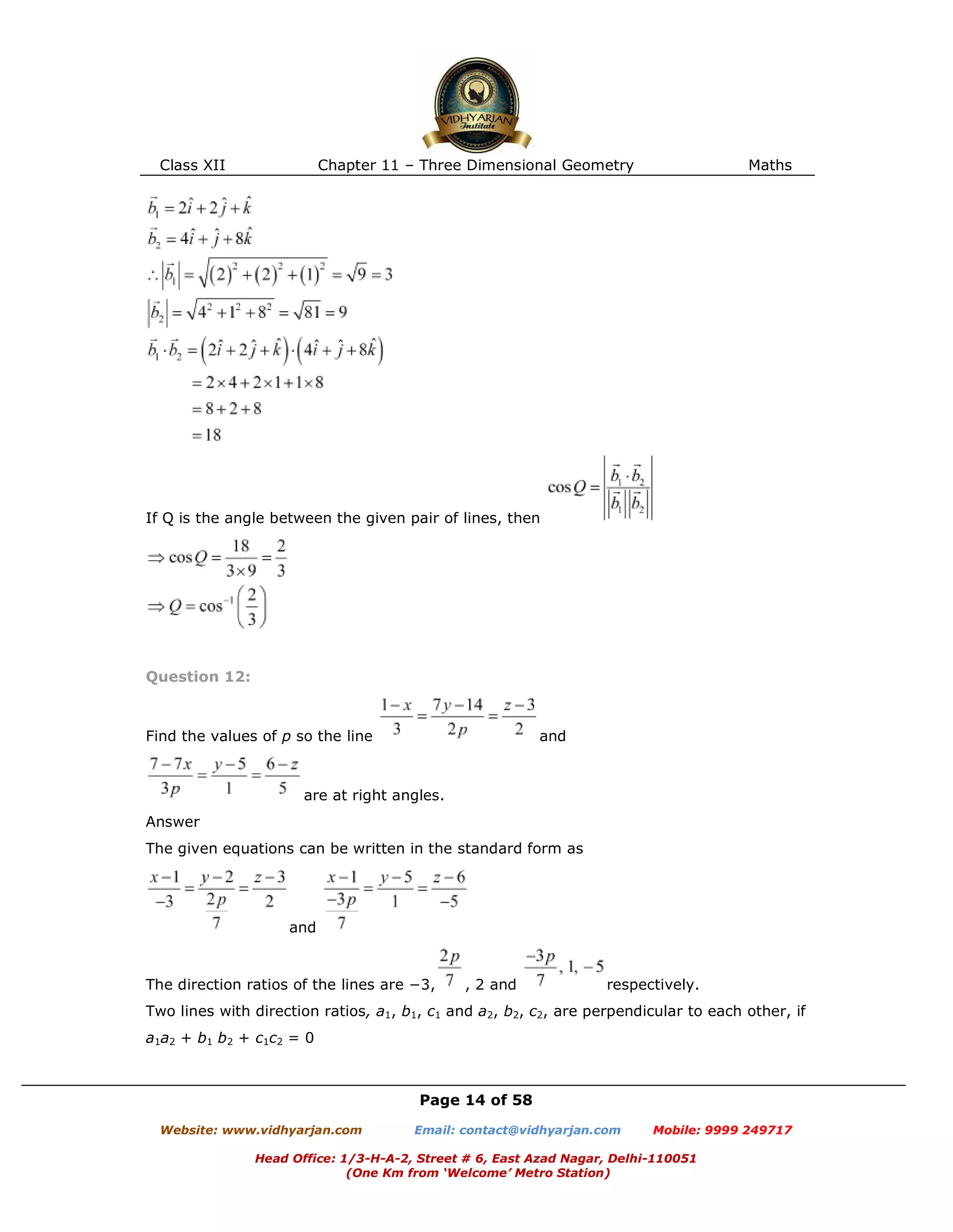 Class XII Chapter 11 – Three Dimensional Geometry Maths
Page 14 of 58
Website: www.vidhyarjan.com Email: contact@vidhyarjan.com Mobile: 9999 249717
Head Office: 1/3-H-A-2, Street # 6, East Azad Nagar, Delhi-110051
(One Km from ‘Welcome’ Metro Station)
If Q is the angle between the given pair of lines, then
Question 12:
Find the values of p so the line and
are at right angles.
Answer
The given equations can be written in the standard form as
and
The direction ratios of the lines are −3, , 2 and respectively.
Two lines with direction ratios, a1, b1, c1 and a2, b2, c2, are perpendicular to each other, if
a1a2 + b1 b2 + c1c2 = 0
 