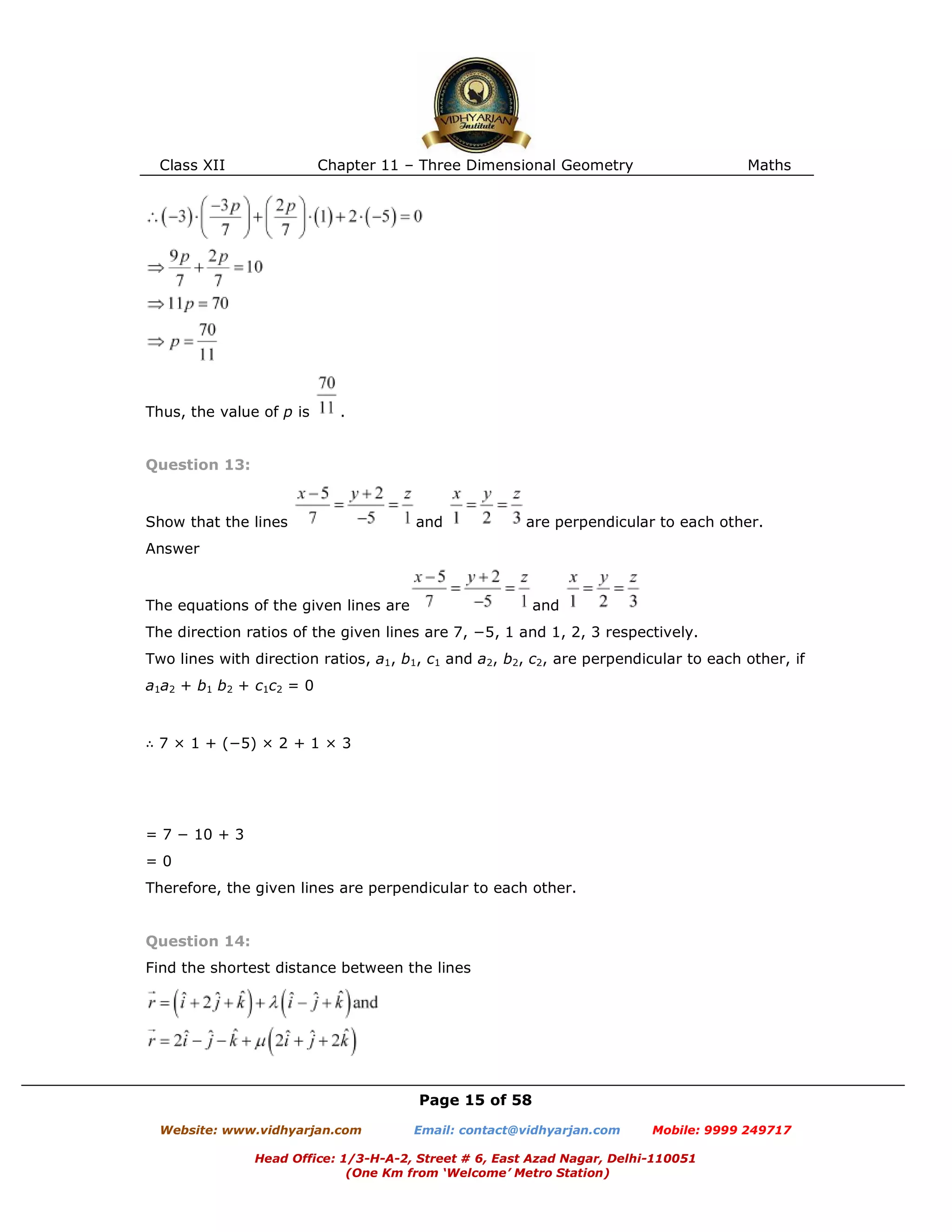 Class XII Chapter 11 – Three Dimensional Geometry Maths
Page 15 of 58
Website: www.vidhyarjan.com Email: contact@vidhyarjan.com Mobile: 9999 249717
Head Office: 1/3-H-A-2, Street # 6, East Azad Nagar, Delhi-110051
(One Km from ‘Welcome’ Metro Station)
Thus, the value of p is .
Question 13:
Show that the lines and are perpendicular to each other.
Answer
The equations of the given lines are and
The direction ratios of the given lines are 7, −5, 1 and 1, 2, 3 respectively.
Two lines with direction ratios, a1, b1, c1 and a2, b2, c2, are perpendicular to each other, if
a1a2 + b1 b2 + c1c2 = 0
∴ 7 × 1 + (−5) × 2 + 1 × 3
= 7 − 10 + 3
= 0
Therefore, the given lines are perpendicular to each other.
Question 14:
Find the shortest distance between the lines
 