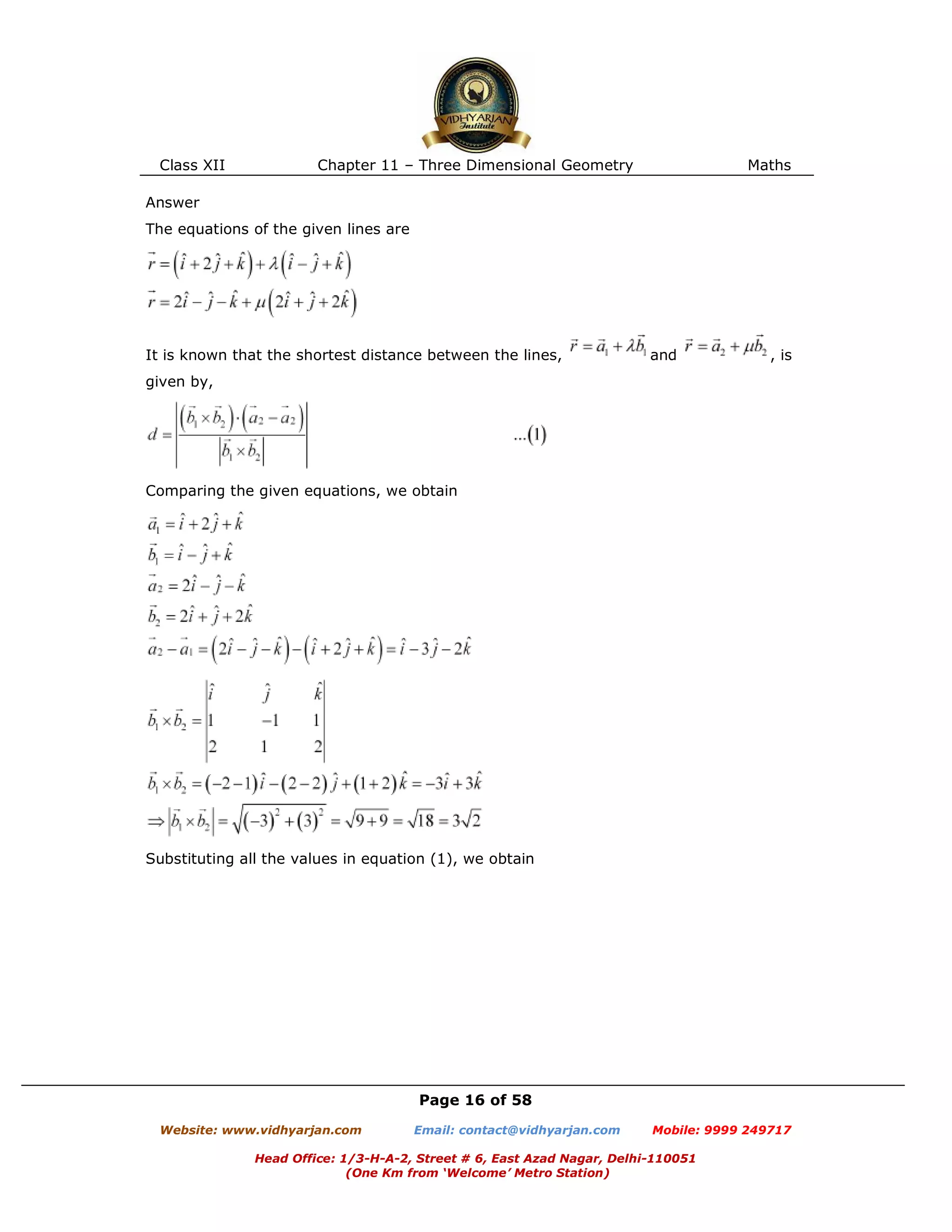 Class XII Chapter 11 – Three Dimensional Geometry Maths
Page 16 of 58
Website: www.vidhyarjan.com Email: contact@vidhyarjan.com Mobile: 9999 249717
Head Office: 1/3-H-A-2, Street # 6, East Azad Nagar, Delhi-110051
(One Km from ‘Welcome’ Metro Station)
Answer
The equations of the given lines are
It is known that the shortest distance between the lines, and , is
given by,
Comparing the given equations, we obtain
Substituting all the values in equation (1), we obtain
 