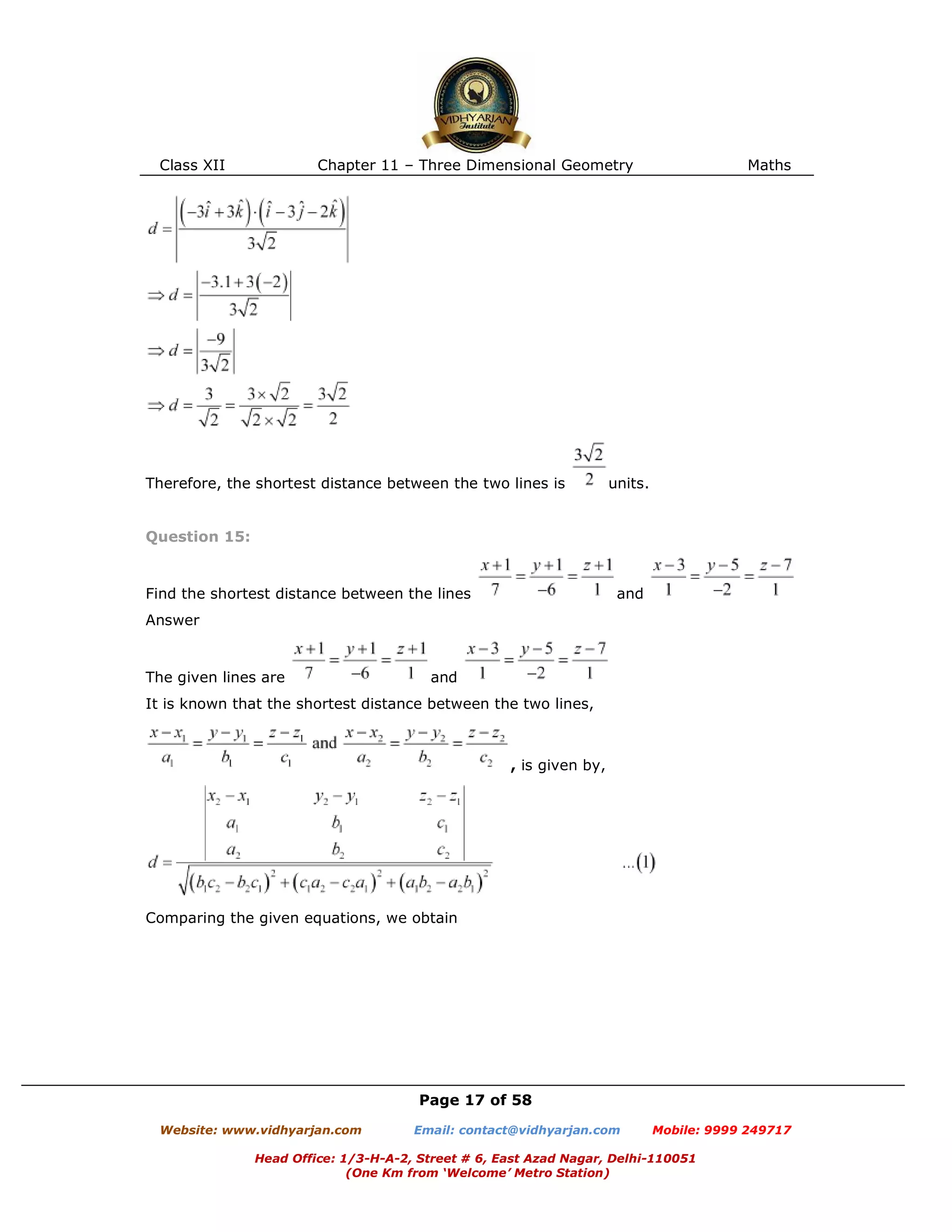 Class XII Chapter 11 – Three Dimensional Geometry Maths
Page 17 of 58
Website: www.vidhyarjan.com Email: contact@vidhyarjan.com Mobile: 9999 249717
Head Office: 1/3-H-A-2, Street # 6, East Azad Nagar, Delhi-110051
(One Km from ‘Welcome’ Metro Station)
Therefore, the shortest distance between the two lines is units.
Question 15:
Find the shortest distance between the lines and
Answer
The given lines are and
It is known that the shortest distance between the two lines,
, is given by,
Comparing the given equations, we obtain
 