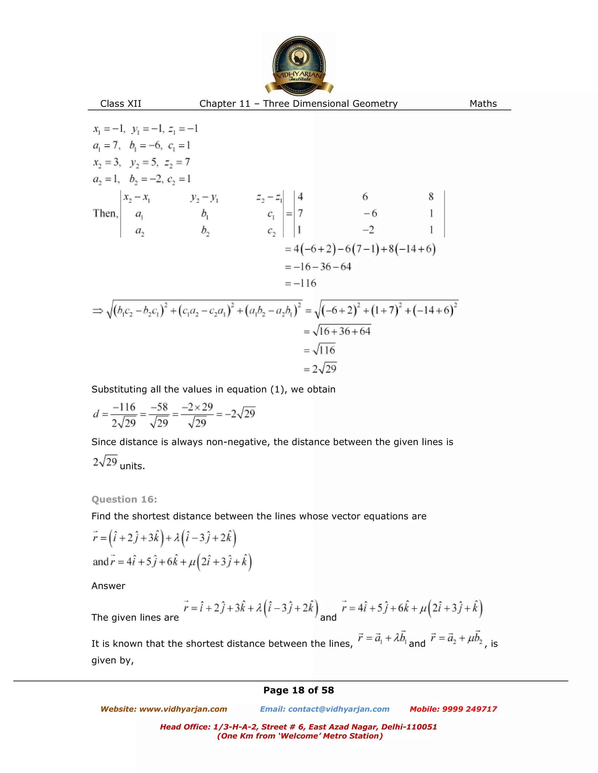 Class XII Chapter 11 – Three Dimensional Geometry Maths
Page 18 of 58
Website: www.vidhyarjan.com Email: contact@vidhyarjan.com Mobile: 9999 249717
Head Office: 1/3-H-A-2, Street # 6, East Azad Nagar, Delhi-110051
(One Km from ‘Welcome’ Metro Station)
Substituting all the values in equation (1), we obtain
Since distance is always non-negative, the distance between the given lines is
units.
Question 16:
Find the shortest distance between the lines whose vector equations are
Answer
The given lines are and
It is known that the shortest distance between the lines, and , is
given by,
 