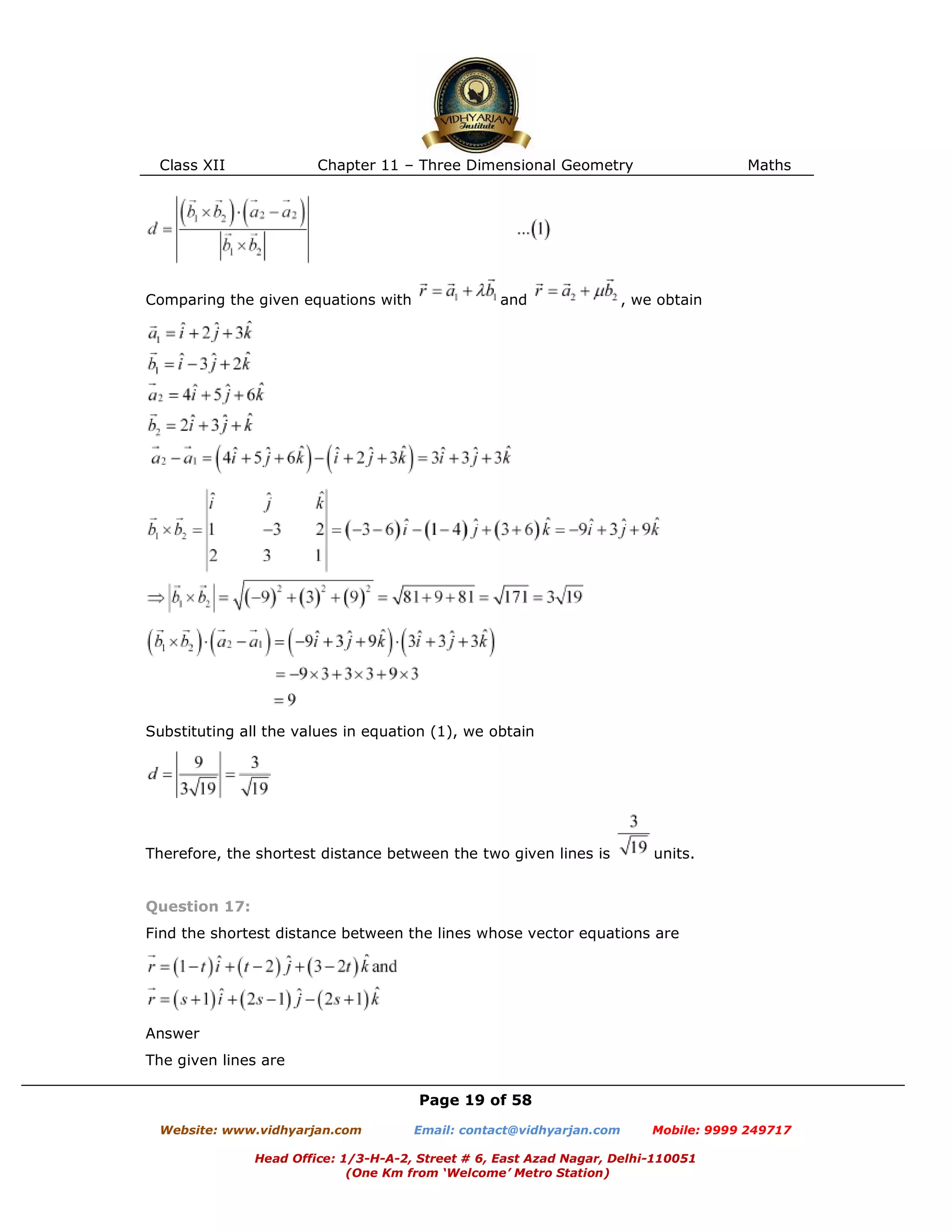 Class XII Chapter 11 – Three Dimensional Geometry Maths
Page 19 of 58
Website: www.vidhyarjan.com Email: contact@vidhyarjan.com Mobile: 9999 249717
Head Office: 1/3-H-A-2, Street # 6, East Azad Nagar, Delhi-110051
(One Km from ‘Welcome’ Metro Station)
Comparing the given equations with and , we obtain
Substituting all the values in equation (1), we obtain
Therefore, the shortest distance between the two given lines is units.
Question 17:
Find the shortest distance between the lines whose vector equations are
Answer
The given lines are
 
