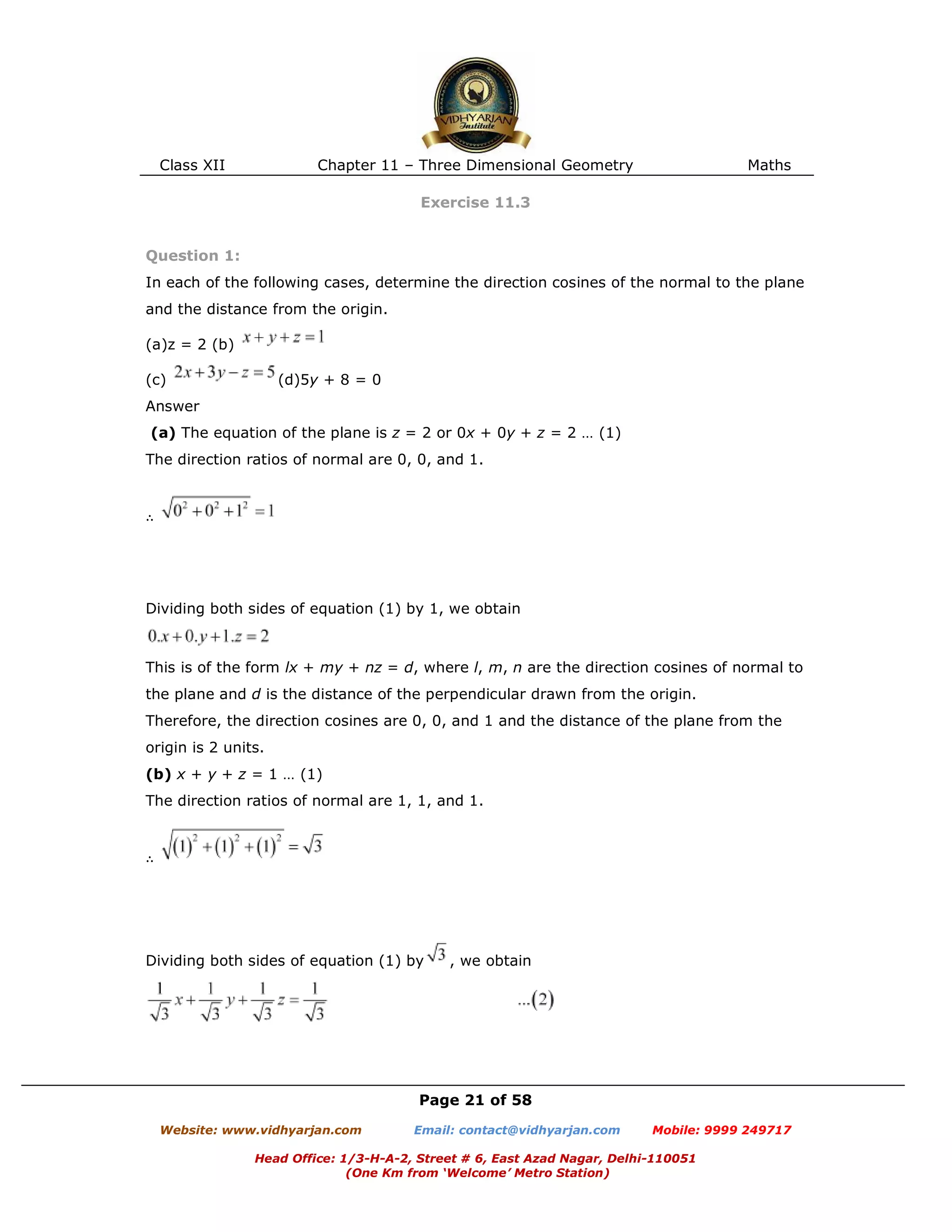 Class XII Chapter 11 – Three Dimensional Geometry Maths
Page 21 of 58
Website: www.vidhyarjan.com Email: contact@vidhyarjan.com Mobile: 9999 249717
Head Office: 1/3-H-A-2, Street # 6, East Azad Nagar, Delhi-110051
(One Km from ‘Welcome’ Metro Station)
Exercise 11.3
Question 1:
In each of the following cases, determine the direction cosines of the normal to the plane
and the distance from the origin.
(a)z = 2 (b)
(c) (d)5y + 8 = 0
Answer
(a) The equation of the plane is z = 2 or 0x + 0y + z = 2 … (1)
The direction ratios of normal are 0, 0, and 1.
∴
Dividing both sides of equation (1) by 1, we obtain
This is of the form lx + my + nz = d, where l, m, n are the direction cosines of normal to
the plane and d is the distance of the perpendicular drawn from the origin.
Therefore, the direction cosines are 0, 0, and 1 and the distance of the plane from the
origin is 2 units.
(b) x + y + z = 1 … (1)
The direction ratios of normal are 1, 1, and 1.
∴
Dividing both sides of equation (1) by , we obtain
 