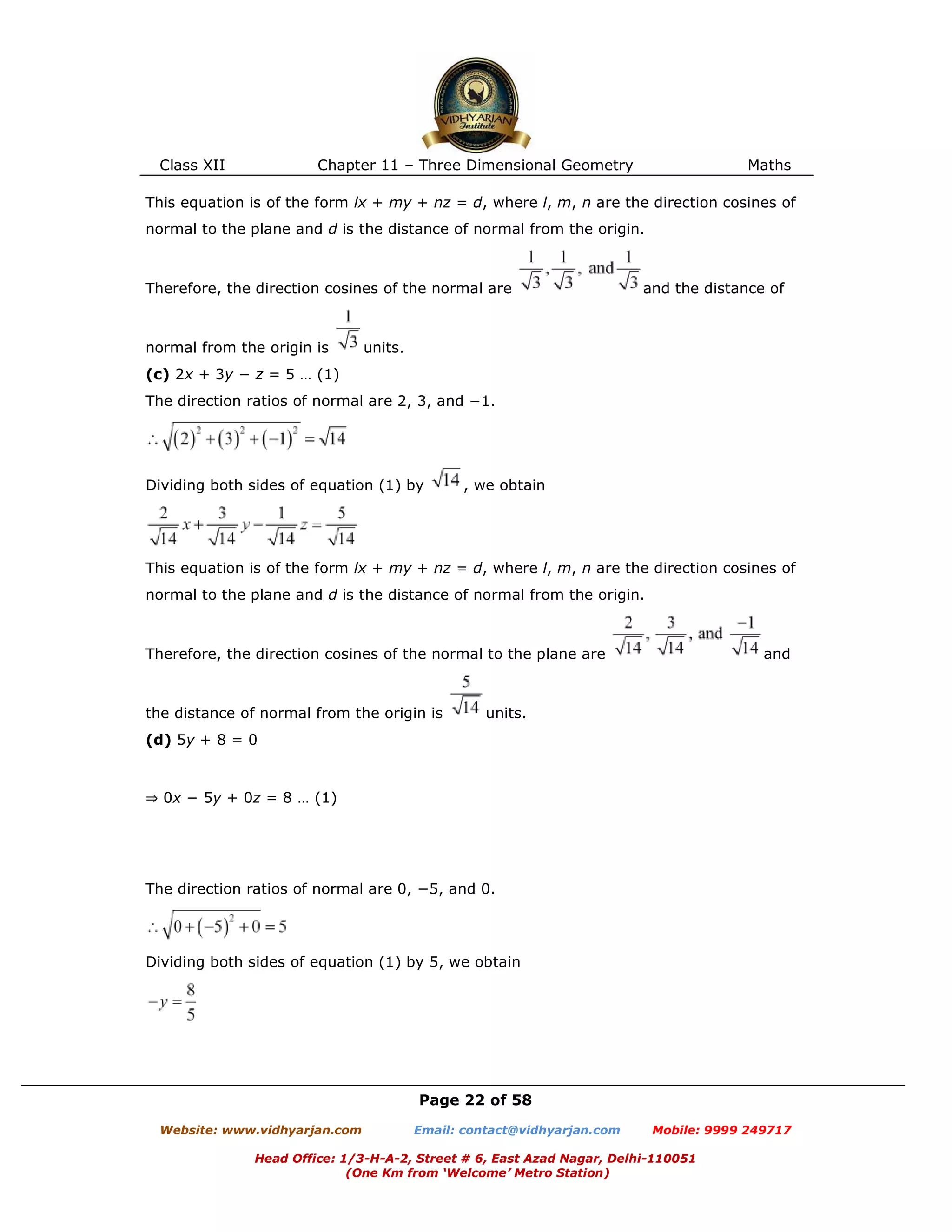 Class XII Chapter 11 – Three Dimensional Geometry Maths
Page 22 of 58
Website: www.vidhyarjan.com Email: contact@vidhyarjan.com Mobile: 9999 249717
Head Office: 1/3-H-A-2, Street # 6, East Azad Nagar, Delhi-110051
(One Km from ‘Welcome’ Metro Station)
This equation is of the form lx + my + nz = d, where l, m, n are the direction cosines of
normal to the plane and d is the distance of normal from the origin.
Therefore, the direction cosines of the normal are and the distance of
normal from the origin is units.
(c) 2x + 3y − z = 5 … (1)
The direction ratios of normal are 2, 3, and −1.
Dividing both sides of equation (1) by , we obtain
This equation is of the form lx + my + nz = d, where l, m, n are the direction cosines of
normal to the plane and d is the distance of normal from the origin.
Therefore, the direction cosines of the normal to the plane are and
the distance of normal from the origin is units.
(d) 5y + 8 = 0
⇒ 0x − 5y + 0z = 8 … (1)
The direction ratios of normal are 0, −5, and 0.
Dividing both sides of equation (1) by 5, we obtain
 