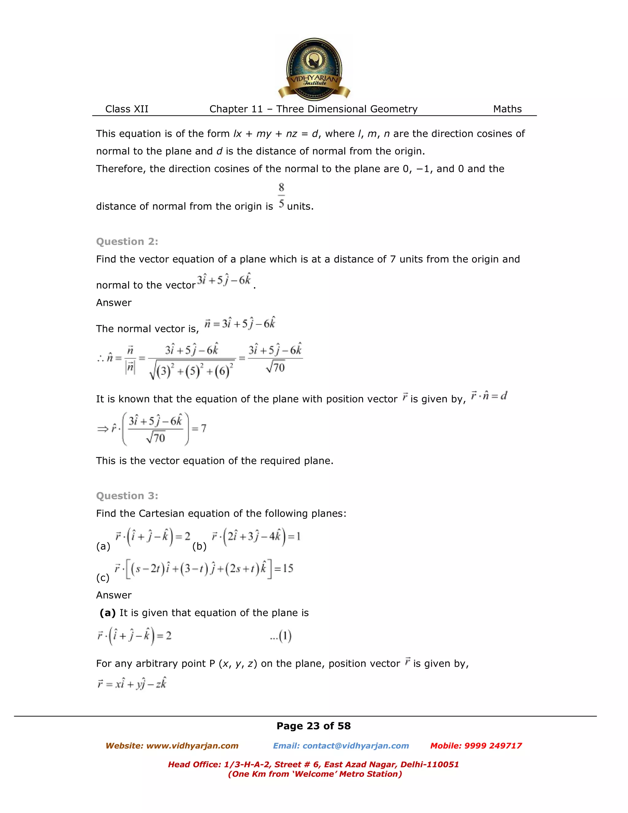 Class XII Chapter 11 – Three Dimensional Geometry Maths
Page 23 of 58
Website: www.vidhyarjan.com Email: contact@vidhyarjan.com Mobile: 9999 249717
Head Office: 1/3-H-A-2, Street # 6, East Azad Nagar, Delhi-110051
(One Km from ‘Welcome’ Metro Station)
This equation is of the form lx + my + nz = d, where l, m, n are the direction cosines of
normal to the plane and d is the distance of normal from the origin.
Therefore, the direction cosines of the normal to the plane are 0, −1, and 0 and the
distance of normal from the origin is units.
Question 2:
Find the vector equation of a plane which is at a distance of 7 units from the origin and
normal to the vector .
Answer
The normal vector is,
It is known that the equation of the plane with position vector is given by,
This is the vector equation of the required plane.
Question 3:
Find the Cartesian equation of the following planes:
(a) (b)
(c)
Answer
(a) It is given that equation of the plane is
For any arbitrary point P (x, y, z) on the plane, position vector is given by,
 