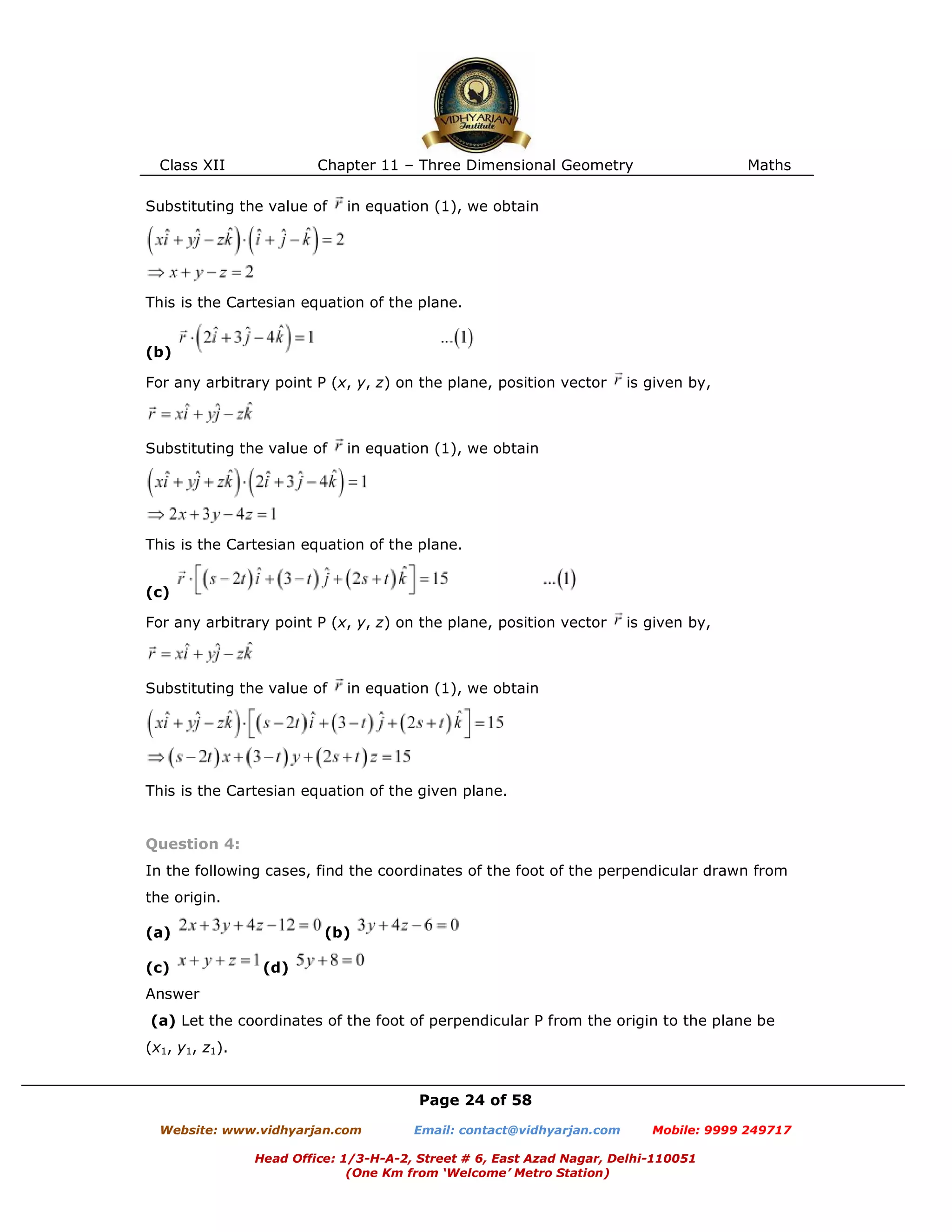 Class XII Chapter 11 – Three Dimensional Geometry Maths
Page 24 of 58
Website: www.vidhyarjan.com Email: contact@vidhyarjan.com Mobile: 9999 249717
Head Office: 1/3-H-A-2, Street # 6, East Azad Nagar, Delhi-110051
(One Km from ‘Welcome’ Metro Station)
Substituting the value of in equation (1), we obtain
This is the Cartesian equation of the plane.
(b)
For any arbitrary point P (x, y, z) on the plane, position vector is given by,
Substituting the value of in equation (1), we obtain
This is the Cartesian equation of the plane.
(c)
For any arbitrary point P (x, y, z) on the plane, position vector is given by,
Substituting the value of in equation (1), we obtain
This is the Cartesian equation of the given plane.
Question 4:
In the following cases, find the coordinates of the foot of the perpendicular drawn from
the origin.
(a) (b)
(c) (d)
Answer
(a) Let the coordinates of the foot of perpendicular P from the origin to the plane be
(x1, y1, z1).
 