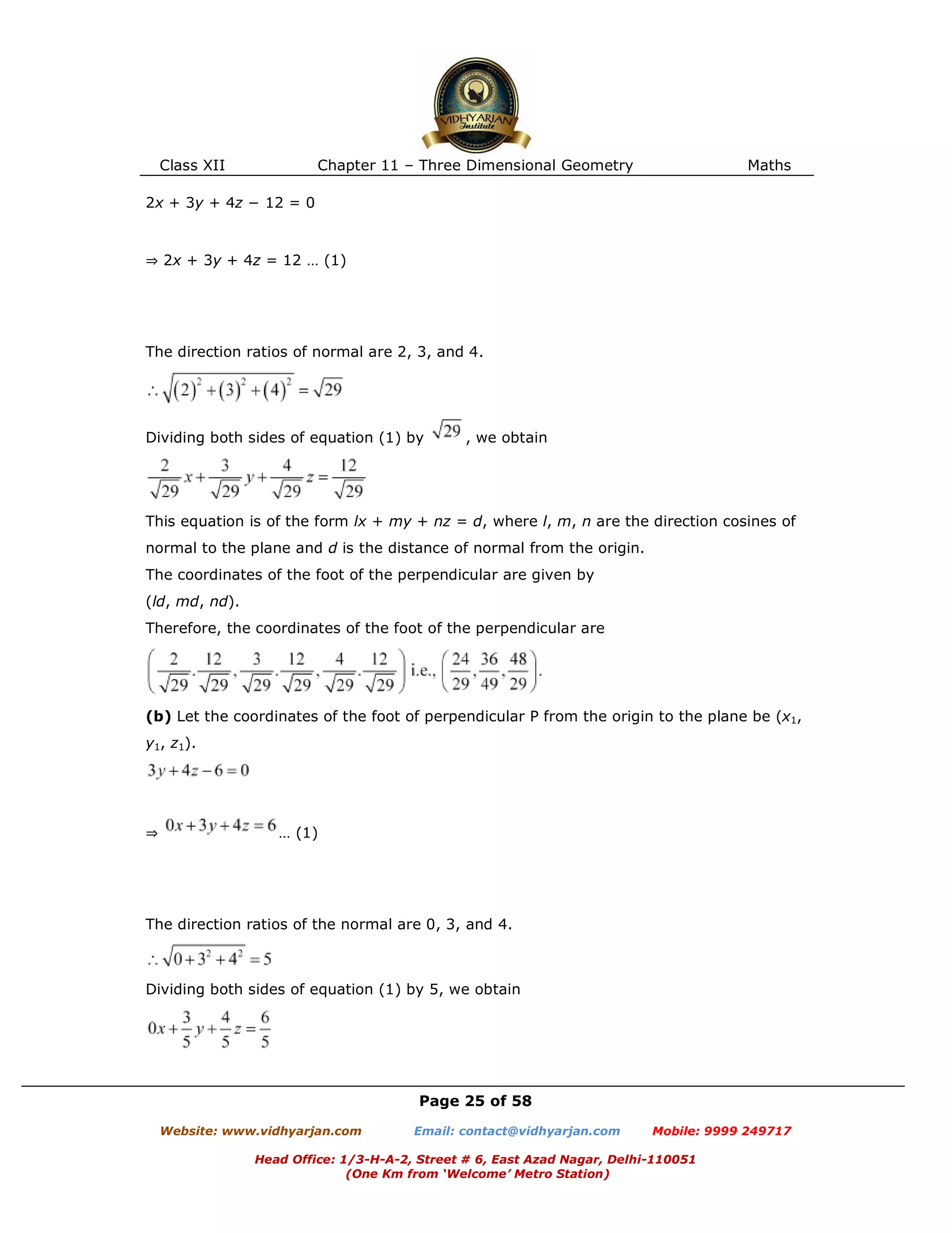 Class XII Chapter 11 – Three Dimensional Geometry Maths
Page 25 of 58
Website: www.vidhyarjan.com Email: contact@vidhyarjan.com Mobile: 9999 249717
Head Office: 1/3-H-A-2, Street # 6, East Azad Nagar, Delhi-110051
(One Km from ‘Welcome’ Metro Station)
2x + 3y + 4z − 12 = 0
⇒ 2x + 3y + 4z = 12 … (1)
The direction ratios of normal are 2, 3, and 4.
Dividing both sides of equation (1) by , we obtain
This equation is of the form lx + my + nz = d, where l, m, n are the direction cosines of
normal to the plane and d is the distance of normal from the origin.
The coordinates of the foot of the perpendicular are given by
(ld, md, nd).
Therefore, the coordinates of the foot of the perpendicular are
(b) Let the coordinates of the foot of perpendicular P from the origin to the plane be (x1,
y1, z1).
⇒ … (1)
The direction ratios of the normal are 0, 3, and 4.
Dividing both sides of equation (1) by 5, we obtain
 