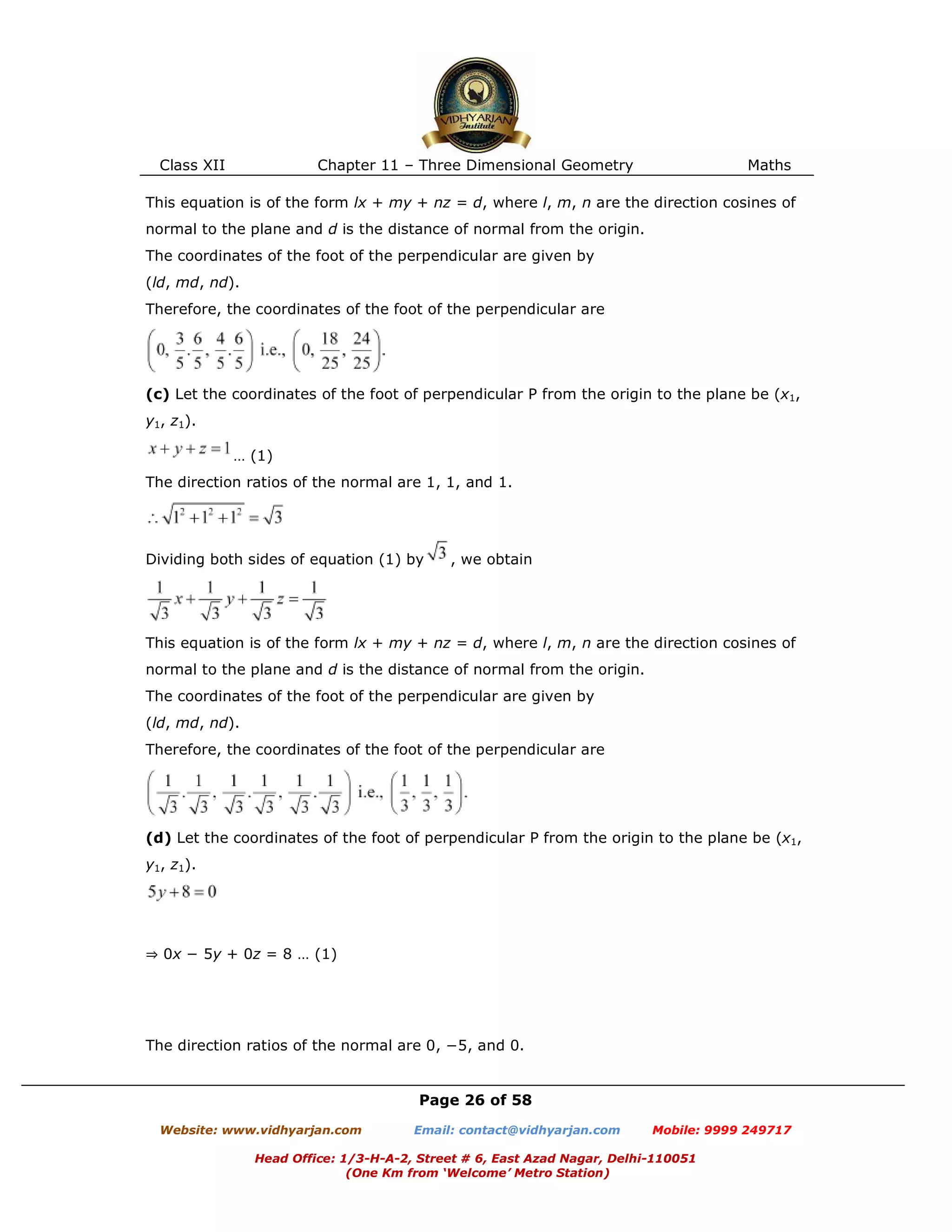 Class XII Chapter 11 – Three Dimensional Geometry Maths
Page 26 of 58
Website: www.vidhyarjan.com Email: contact@vidhyarjan.com Mobile: 9999 249717
Head Office: 1/3-H-A-2, Street # 6, East Azad Nagar, Delhi-110051
(One Km from ‘Welcome’ Metro Station)
This equation is of the form lx + my + nz = d, where l, m, n are the direction cosines of
normal to the plane and d is the distance of normal from the origin.
The coordinates of the foot of the perpendicular are given by
(ld, md, nd).
Therefore, the coordinates of the foot of the perpendicular are
(c) Let the coordinates of the foot of perpendicular P from the origin to the plane be (x1,
y1, z1).
… (1)
The direction ratios of the normal are 1, 1, and 1.
Dividing both sides of equation (1) by , we obtain
This equation is of the form lx + my + nz = d, where l, m, n are the direction cosines of
normal to the plane and d is the distance of normal from the origin.
The coordinates of the foot of the perpendicular are given by
(ld, md, nd).
Therefore, the coordinates of the foot of the perpendicular are
(d) Let the coordinates of the foot of perpendicular P from the origin to the plane be (x1,
y1, z1).
⇒ 0x − 5y + 0z = 8 … (1)
The direction ratios of the normal are 0, −5, and 0.
 
