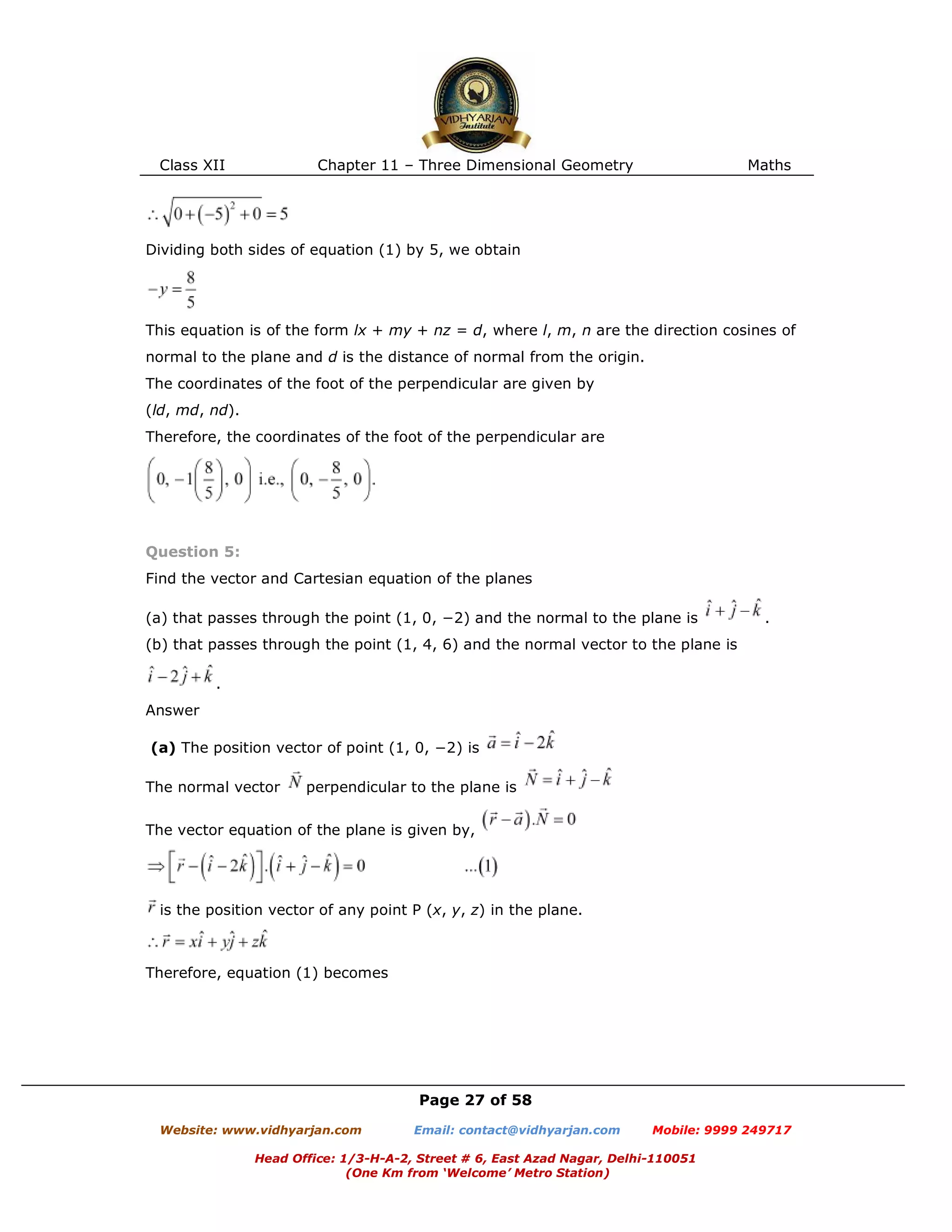 Class XII Chapter 11 – Three Dimensional Geometry Maths
Page 27 of 58
Website: www.vidhyarjan.com Email: contact@vidhyarjan.com Mobile: 9999 249717
Head Office: 1/3-H-A-2, Street # 6, East Azad Nagar, Delhi-110051
(One Km from ‘Welcome’ Metro Station)
Dividing both sides of equation (1) by 5, we obtain
This equation is of the form lx + my + nz = d, where l, m, n are the direction cosines of
normal to the plane and d is the distance of normal from the origin.
The coordinates of the foot of the perpendicular are given by
(ld, md, nd).
Therefore, the coordinates of the foot of the perpendicular are
Question 5:
Find the vector and Cartesian equation of the planes
(a) that passes through the point (1, 0, −2) and the normal to the plane is .
(b) that passes through the point (1, 4, 6) and the normal vector to the plane is
.
Answer
(a) The position vector of point (1, 0, −2) is
The normal vector perpendicular to the plane is
The vector equation of the plane is given by,
is the position vector of any point P (x, y, z) in the plane.
Therefore, equation (1) becomes
 