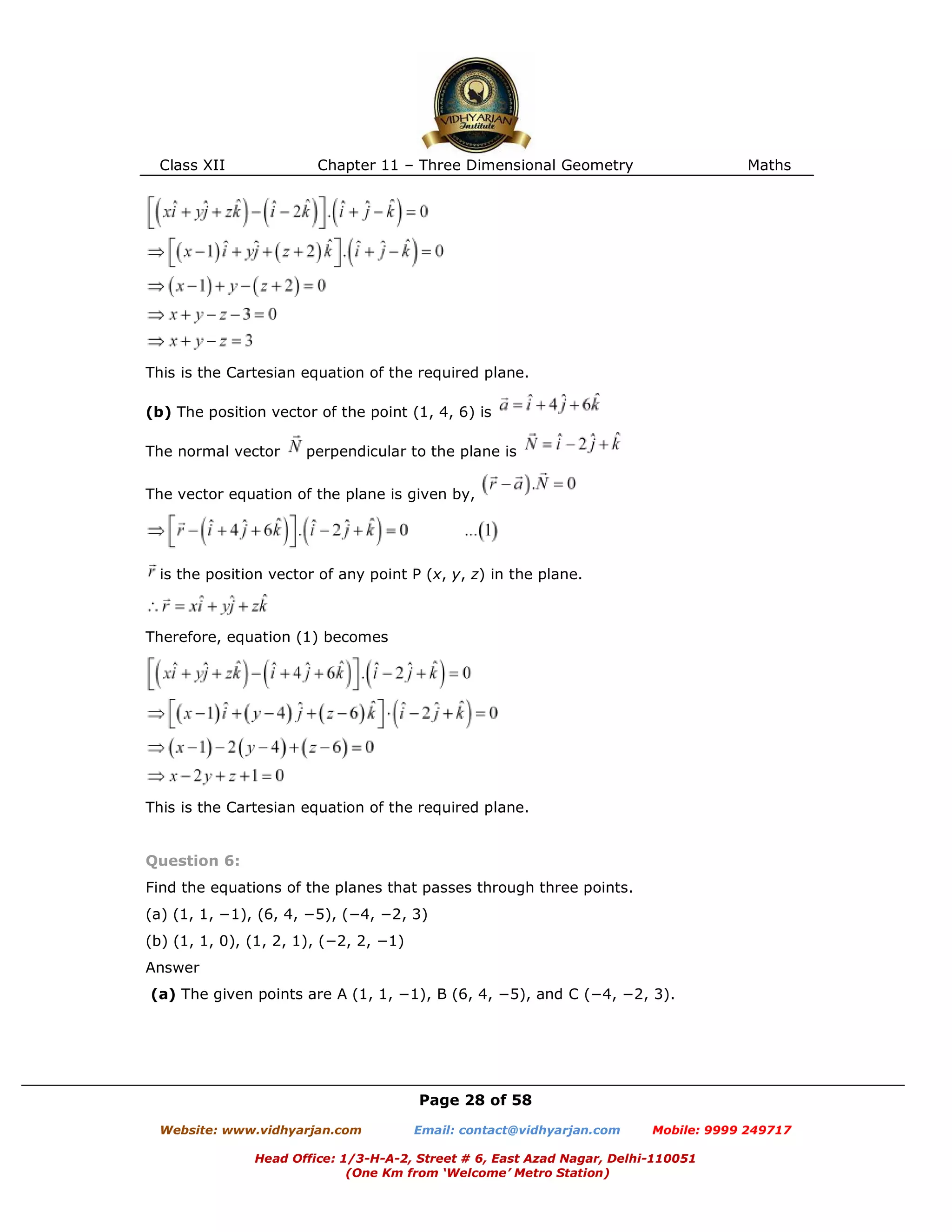 Class XII Chapter 11 – Three Dimensional Geometry Maths
Page 28 of 58
Website: www.vidhyarjan.com Email: contact@vidhyarjan.com Mobile: 9999 249717
Head Office: 1/3-H-A-2, Street # 6, East Azad Nagar, Delhi-110051
(One Km from ‘Welcome’ Metro Station)
This is the Cartesian equation of the required plane.
(b) The position vector of the point (1, 4, 6) is
The normal vector perpendicular to the plane is
The vector equation of the plane is given by,
is the position vector of any point P (x, y, z) in the plane.
Therefore, equation (1) becomes
This is the Cartesian equation of the required plane.
Question 6:
Find the equations of the planes that passes through three points.
(a) (1, 1, −1), (6, 4, −5), (−4, −2, 3)
(b) (1, 1, 0), (1, 2, 1), (−2, 2, −1)
Answer
(a) The given points are A (1, 1, −1), B (6, 4, −5), and C (−4, −2, 3).
 