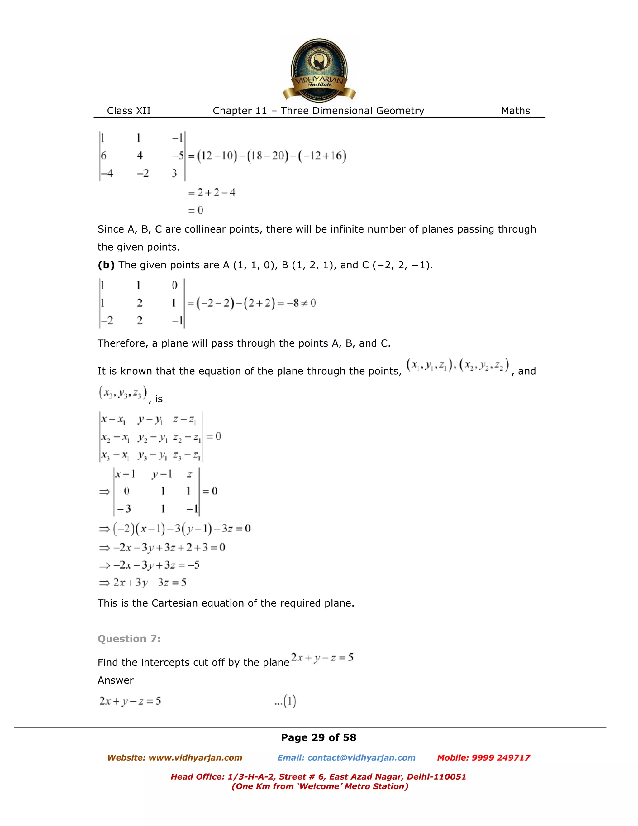 Class XII Chapter 11 – Three Dimensional Geometry Maths
Page 29 of 58
Website: www.vidhyarjan.com Email: contact@vidhyarjan.com Mobile: 9999 249717
Head Office: 1/3-H-A-2, Street # 6, East Azad Nagar, Delhi-110051
(One Km from ‘Welcome’ Metro Station)
Since A, B, C are collinear points, there will be infinite number of planes passing through
the given points.
(b) The given points are A (1, 1, 0), B (1, 2, 1), and C (−2, 2, −1).
Therefore, a plane will pass through the points A, B, and C.
It is known that the equation of the plane through the points, , and
, is
This is the Cartesian equation of the required plane.
Question 7:
Find the intercepts cut off by the plane
Answer
 