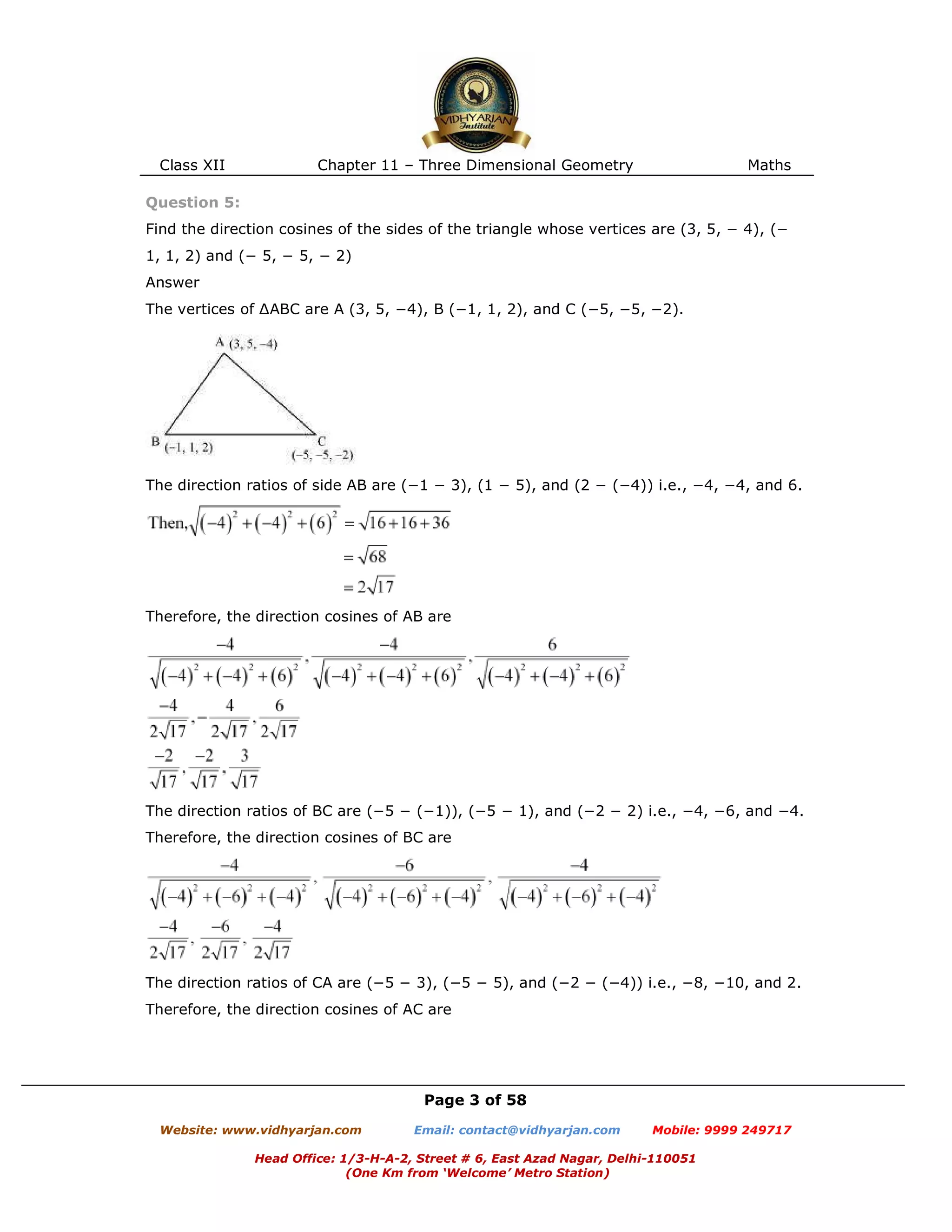 Class XII Chapter 11 – Three Dimensional Geometry Maths
Page 3 of 58
Website: www.vidhyarjan.com Email: contact@vidhyarjan.com Mobile: 9999 249717
Head Office: 1/3-H-A-2, Street # 6, East Azad Nagar, Delhi-110051
(One Km from ‘Welcome’ Metro Station)
Question 5:
Find the direction cosines of the sides of the triangle whose vertices are (3, 5, − 4), (−
1, 1, 2) and (− 5, − 5, − 2)
Answer
The vertices of ∆ABC are A (3, 5, −4), B (−1, 1, 2), and C (−5, −5, −2).
The direction ratios of side AB are (−1 − 3), (1 − 5), and (2 − (−4)) i.e., −4, −4, and 6.
Therefore, the direction cosines of AB are
The direction ratios of BC are (−5 − (−1)), (−5 − 1), and (−2 − 2) i.e., −4, −6, and −4.
Therefore, the direction cosines of BC are
The direction ratios of CA are (−5 − 3), (−5 − 5), and (−2 − (−4)) i.e., −8, −10, and 2.
Therefore, the direction cosines of AC are
 