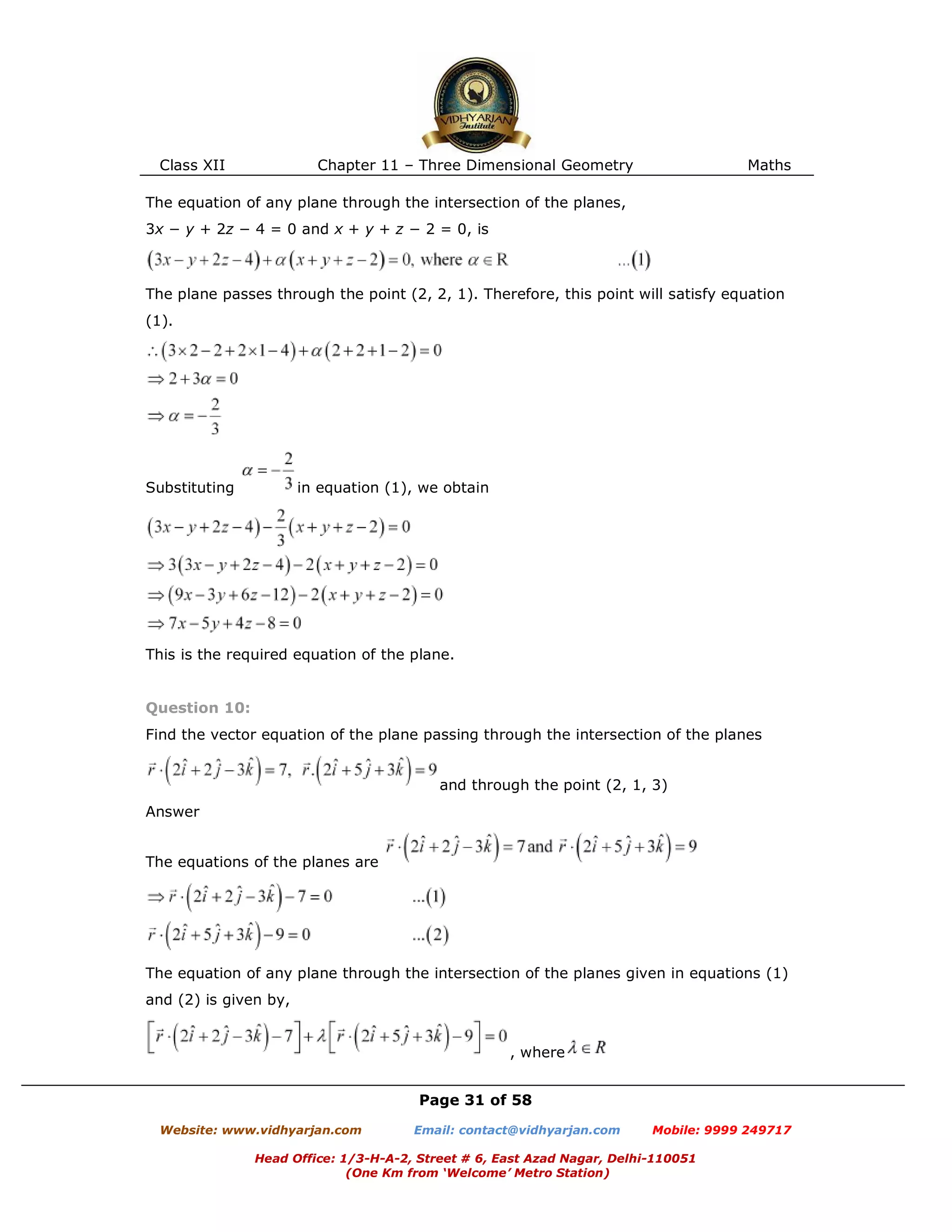 Class XII Chapter 11 – Three Dimensional Geometry Maths
Page 31 of 58
Website: www.vidhyarjan.com Email: contact@vidhyarjan.com Mobile: 9999 249717
Head Office: 1/3-H-A-2, Street # 6, East Azad Nagar, Delhi-110051
(One Km from ‘Welcome’ Metro Station)
The equation of any plane through the intersection of the planes,
3x − y + 2z − 4 = 0 and x + y + z − 2 = 0, is
The plane passes through the point (2, 2, 1). Therefore, this point will satisfy equation
(1).
Substituting in equation (1), we obtain
This is the required equation of the plane.
Question 10:
Find the vector equation of the plane passing through the intersection of the planes
and through the point (2, 1, 3)
Answer
The equations of the planes are
The equation of any plane through the intersection of the planes given in equations (1)
and (2) is given by,
, where
 