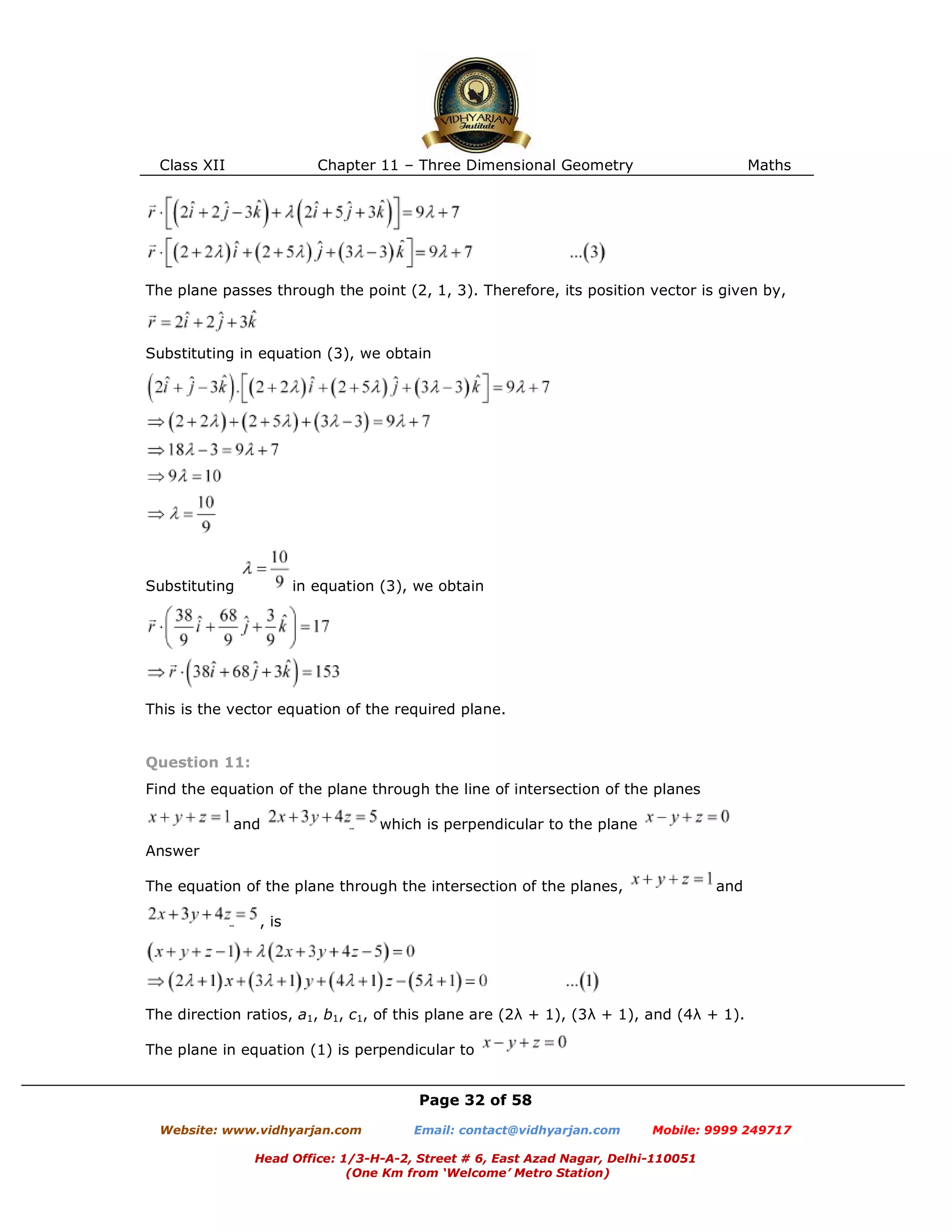 Class XII Chapter 11 – Three Dimensional Geometry Maths
Page 32 of 58
Website: www.vidhyarjan.com Email: contact@vidhyarjan.com Mobile: 9999 249717
Head Office: 1/3-H-A-2, Street # 6, East Azad Nagar, Delhi-110051
(One Km from ‘Welcome’ Metro Station)
The plane passes through the point (2, 1, 3). Therefore, its position vector is given by,
Substituting in equation (3), we obtain
Substituting in equation (3), we obtain
This is the vector equation of the required plane.
Question 11:
Find the equation of the plane through the line of intersection of the planes
and which is perpendicular to the plane
Answer
The equation of the plane through the intersection of the planes, and
, is
The direction ratios, a1, b1, c1, of this plane are (2λ + 1), (3λ + 1), and (4λ + 1).
The plane in equation (1) is perpendicular to
 