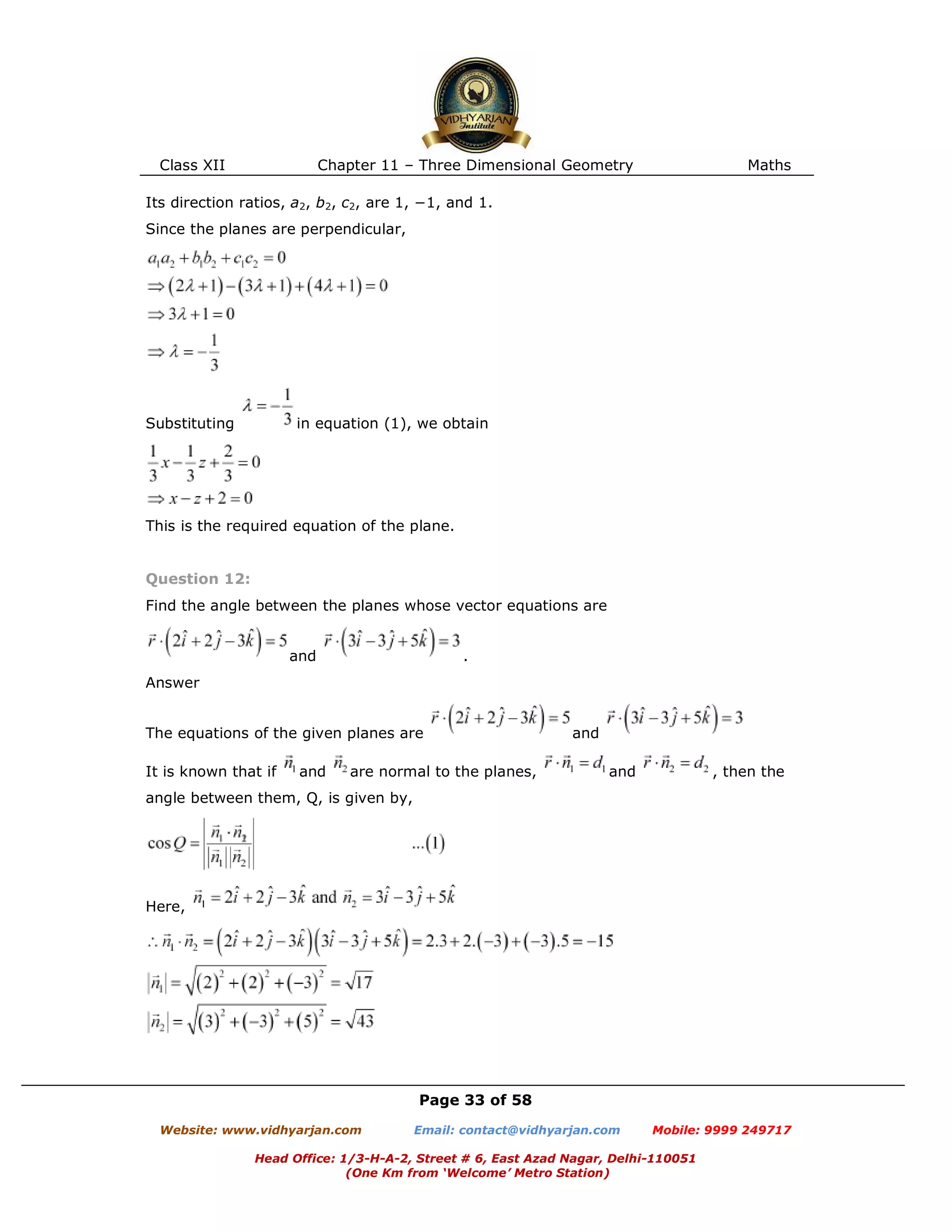 Class XII Chapter 11 – Three Dimensional Geometry Maths
Page 33 of 58
Website: www.vidhyarjan.com Email: contact@vidhyarjan.com Mobile: 9999 249717
Head Office: 1/3-H-A-2, Street # 6, East Azad Nagar, Delhi-110051
(One Km from ‘Welcome’ Metro Station)
Its direction ratios, a2, b2, c2, are 1, −1, and 1.
Since the planes are perpendicular,
Substituting in equation (1), we obtain
This is the required equation of the plane.
Question 12:
Find the angle between the planes whose vector equations are
and .
Answer
The equations of the given planes are and
It is known that if and are normal to the planes, and , then the
angle between them, Q, is given by,
Here,
 