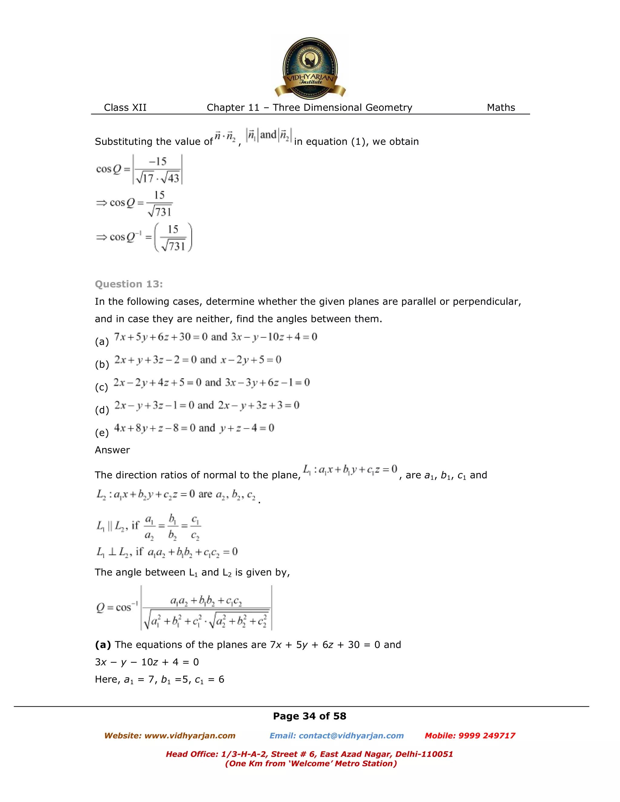 Class XII Chapter 11 – Three Dimensional Geometry Maths
Page 34 of 58
Website: www.vidhyarjan.com Email: contact@vidhyarjan.com Mobile: 9999 249717
Head Office: 1/3-H-A-2, Street # 6, East Azad Nagar, Delhi-110051
(One Km from ‘Welcome’ Metro Station)
Substituting the value of , in equation (1), we obtain
Question 13:
In the following cases, determine whether the given planes are parallel or perpendicular,
and in case they are neither, find the angles between them.
(a)
(b)
(c)
(d)
(e)
Answer
The direction ratios of normal to the plane, , are a1, b1, c1 and
.
The angle between L1 and L2 is given by,
(a) The equations of the planes are 7x + 5y + 6z + 30 = 0 and
3x − y − 10z + 4 = 0
Here, a1 = 7, b1 =5, c1 = 6
 