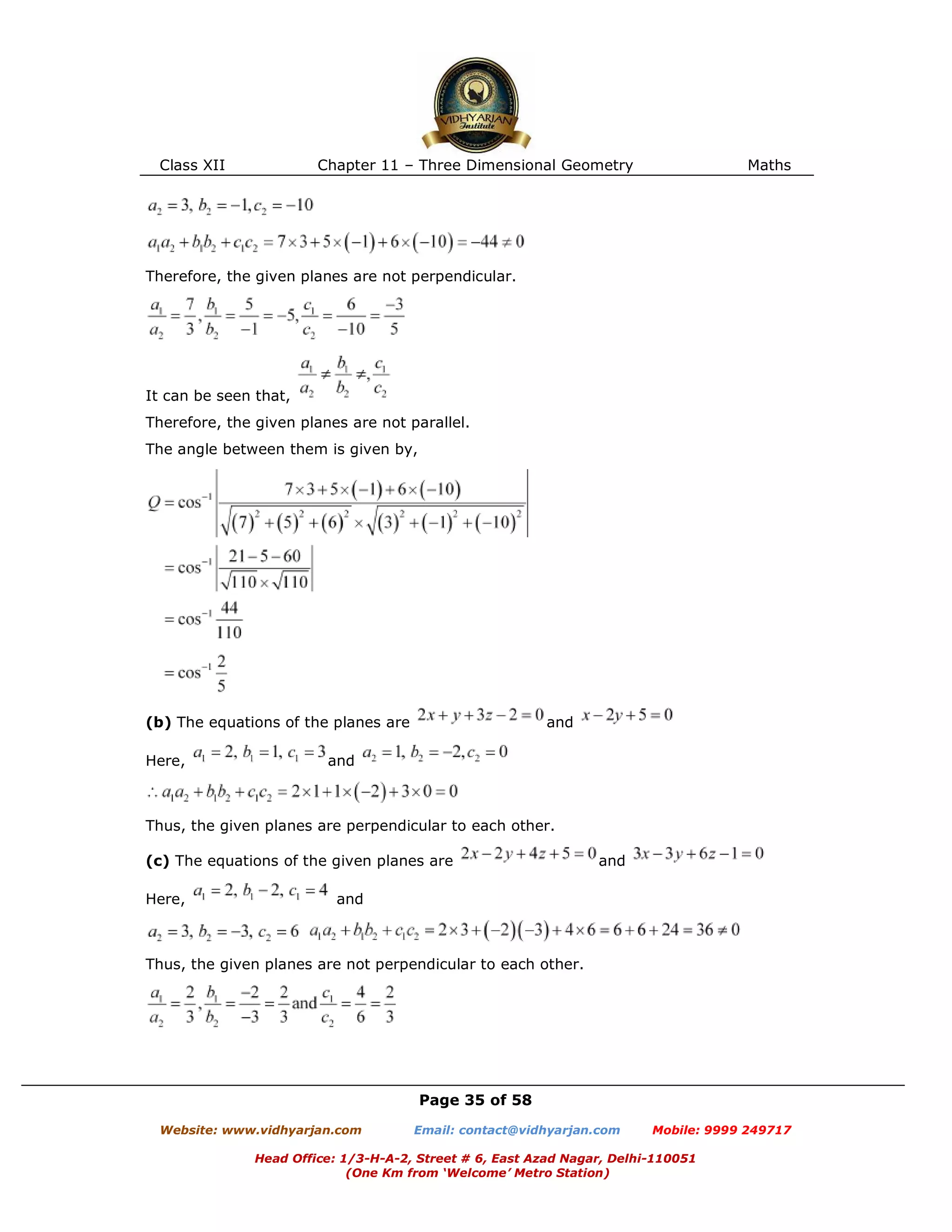 Class XII Chapter 11 – Three Dimensional Geometry Maths
Page 35 of 58
Website: www.vidhyarjan.com Email: contact@vidhyarjan.com Mobile: 9999 249717
Head Office: 1/3-H-A-2, Street # 6, East Azad Nagar, Delhi-110051
(One Km from ‘Welcome’ Metro Station)
Therefore, the given planes are not perpendicular.
It can be seen that,
Therefore, the given planes are not parallel.
The angle between them is given by,
(b) The equations of the planes are and
Here, and
Thus, the given planes are perpendicular to each other.
(c) The equations of the given planes are and
Here, and
Thus, the given planes are not perpendicular to each other.
 