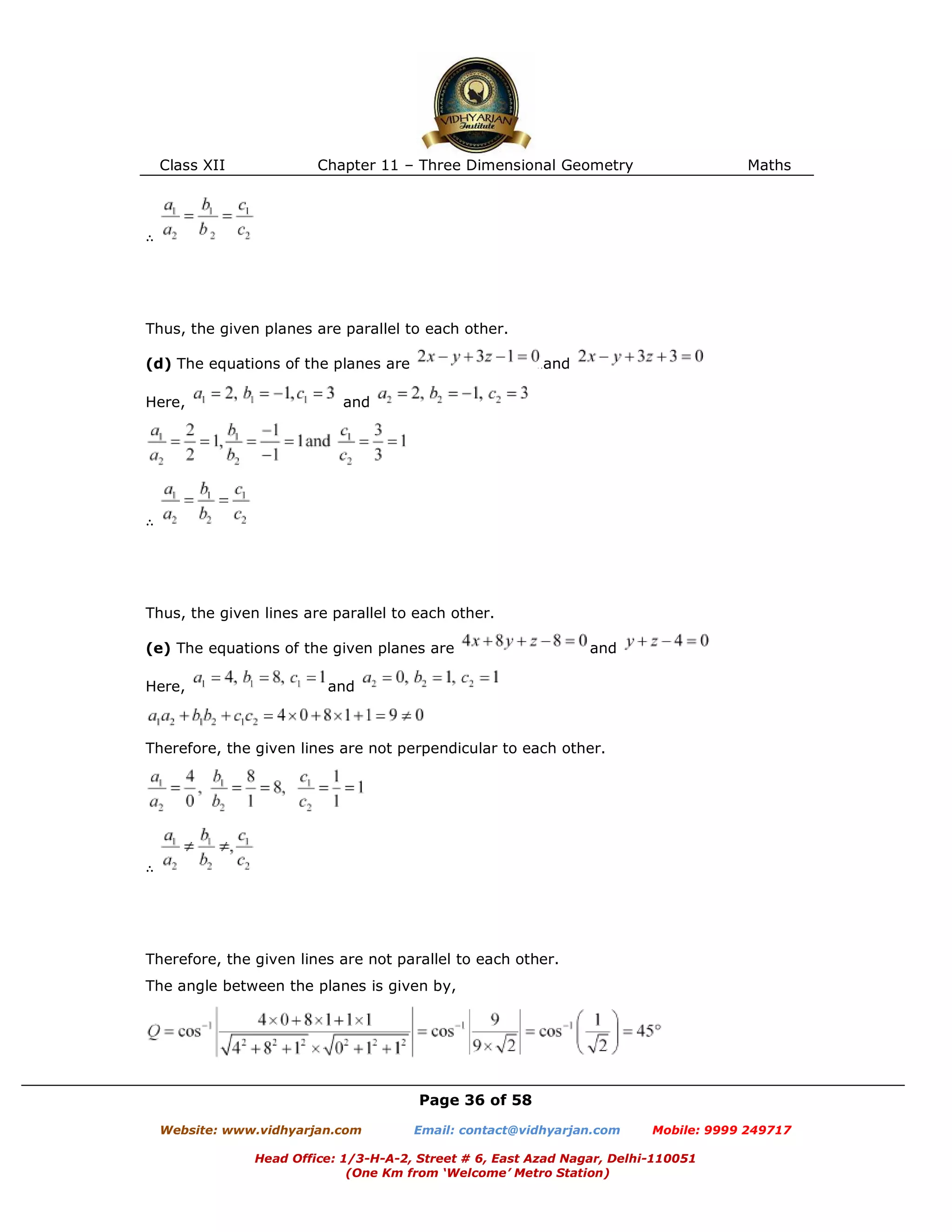 Class XII Chapter 11 – Three Dimensional Geometry Maths
Page 36 of 58
Website: www.vidhyarjan.com Email: contact@vidhyarjan.com Mobile: 9999 249717
Head Office: 1/3-H-A-2, Street # 6, East Azad Nagar, Delhi-110051
(One Km from ‘Welcome’ Metro Station)
∴
Thus, the given planes are parallel to each other.
(d) The equations of the planes are and
Here, and
∴
Thus, the given lines are parallel to each other.
(e) The equations of the given planes are and
Here, and
Therefore, the given lines are not perpendicular to each other.
∴
Therefore, the given lines are not parallel to each other.
The angle between the planes is given by,
 