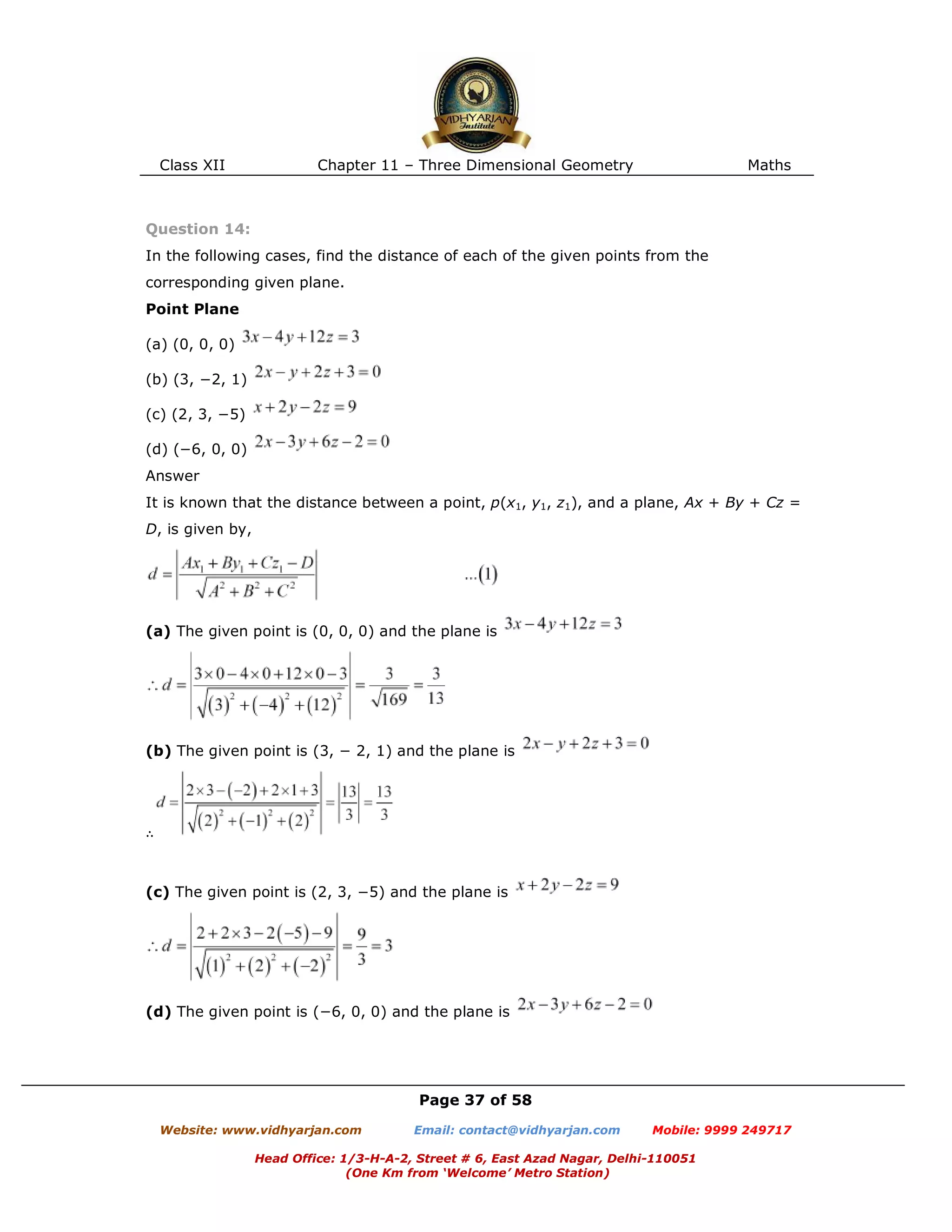 Class XII Chapter 11 – Three Dimensional Geometry Maths
Page 37 of 58
Website: www.vidhyarjan.com Email: contact@vidhyarjan.com Mobile: 9999 249717
Head Office: 1/3-H-A-2, Street # 6, East Azad Nagar, Delhi-110051
(One Km from ‘Welcome’ Metro Station)
Question 14:
In the following cases, find the distance of each of the given points from the
corresponding given plane.
Point Plane
(a) (0, 0, 0)
(b) (3, −2, 1)
(c) (2, 3, −5)
(d) (−6, 0, 0)
Answer
It is known that the distance between a point, p(x1, y1, z1), and a plane, Ax + By + Cz =
D, is given by,
(a) The given point is (0, 0, 0) and the plane is
(b) The given point is (3, − 2, 1) and the plane is
∴
(c) The given point is (2, 3, −5) and the plane is
(d) The given point is (−6, 0, 0) and the plane is
 