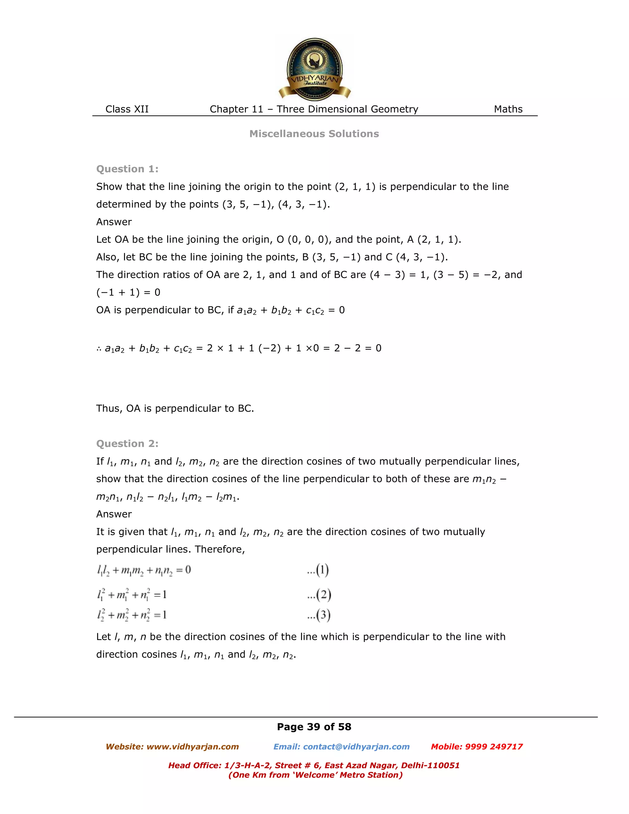 Class XII Chapter 11 – Three Dimensional Geometry Maths
Page 39 of 58
Website: www.vidhyarjan.com Email: contact@vidhyarjan.com Mobile: 9999 249717
Head Office: 1/3-H-A-2, Street # 6, East Azad Nagar, Delhi-110051
(One Km from ‘Welcome’ Metro Station)
Miscellaneous Solutions
Question 1:
Show that the line joining the origin to the point (2, 1, 1) is perpendicular to the line
determined by the points (3, 5, −1), (4, 3, −1).
Answer
Let OA be the line joining the origin, O (0, 0, 0), and the point, A (2, 1, 1).
Also, let BC be the line joining the points, B (3, 5, −1) and C (4, 3, −1).
The direction ratios of OA are 2, 1, and 1 and of BC are (4 − 3) = 1, (3 − 5) = −2, and
(−1 + 1) = 0
OA is perpendicular to BC, if a1a2 + b1b2 + c1c2 = 0
∴ a1a2 + b1b2 + c1c2 = 2 × 1 + 1 (−2) + 1 ×0 = 2 − 2 = 0
Thus, OA is perpendicular to BC.
Question 2:
If l1, m1, n1 and l2, m2, n2 are the direction cosines of two mutually perpendicular lines,
show that the direction cosines of the line perpendicular to both of these are m1n2 −
m2n1, n1l2 − n2l1, l1m2 − l2m1.
Answer
It is given that l1, m1, n1 and l2, m2, n2 are the direction cosines of two mutually
perpendicular lines. Therefore,
Let l, m, n be the direction cosines of the line which is perpendicular to the line with
direction cosines l1, m1, n1 and l2, m2, n2.
 