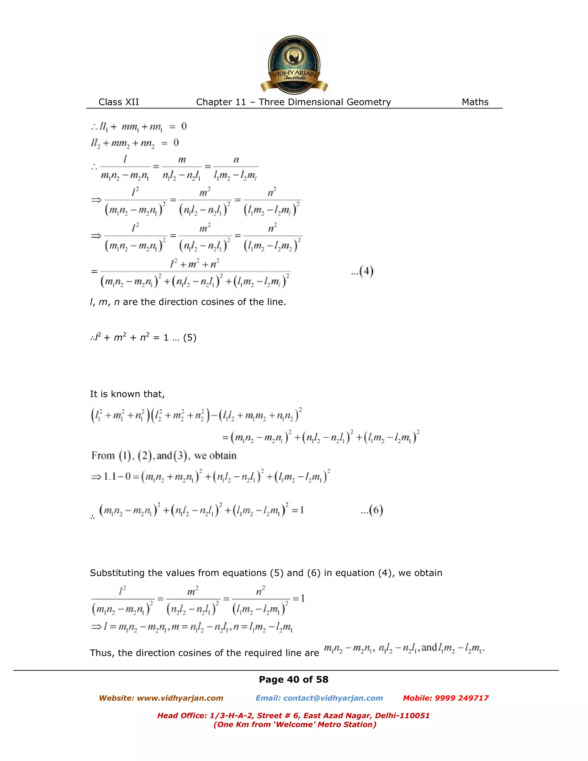 Class XII Chapter 11 – Three Dimensional Geometry Maths
Page 40 of 58
Website: www.vidhyarjan.com Email: contact@vidhyarjan.com Mobile: 9999 249717
Head Office: 1/3-H-A-2, Street # 6, East Azad Nagar, Delhi-110051
(One Km from ‘Welcome’ Metro Station)
l, m, n are the direction cosines of the line.
∴l2
+ m2
+ n2
= 1 … (5)
It is known that,
∴
Substituting the values from equations (5) and (6) in equation (4), we obtain
Thus, the direction cosines of the required line are
 
