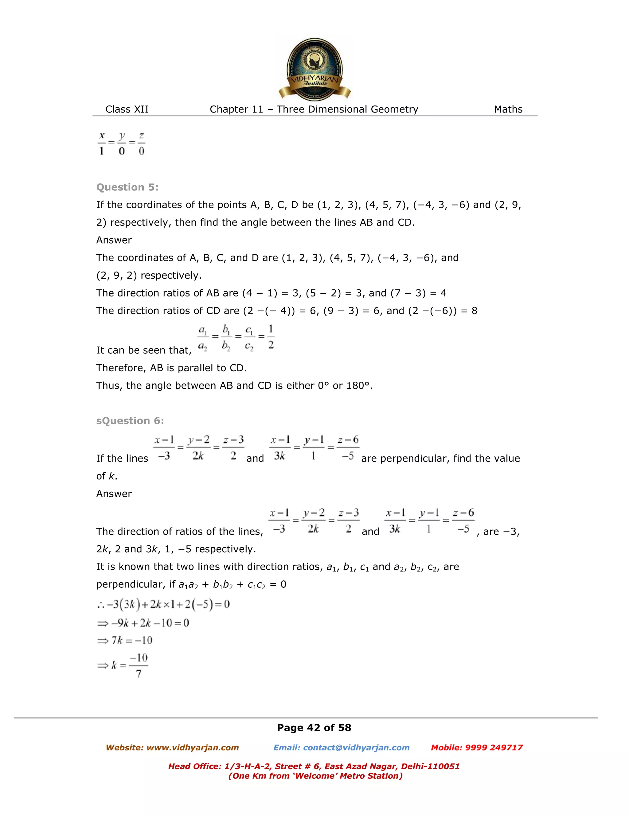 Class XII Chapter 11 – Three Dimensional Geometry Maths
Page 42 of 58
Website: www.vidhyarjan.com Email: contact@vidhyarjan.com Mobile: 9999 249717
Head Office: 1/3-H-A-2, Street # 6, East Azad Nagar, Delhi-110051
(One Km from ‘Welcome’ Metro Station)
Question 5:
If the coordinates of the points A, B, C, D be (1, 2, 3), (4, 5, 7), (−4, 3, −6) and (2, 9,
2) respectively, then find the angle between the lines AB and CD.
Answer
The coordinates of A, B, C, and D are (1, 2, 3), (4, 5, 7), (−4, 3, −6), and
(2, 9, 2) respectively.
The direction ratios of AB are (4 − 1) = 3, (5 − 2) = 3, and (7 − 3) = 4
The direction ratios of CD are (2 −(− 4)) = 6, (9 − 3) = 6, and (2 −(−6)) = 8
It can be seen that,
Therefore, AB is parallel to CD.
Thus, the angle between AB and CD is either 0° or 180°.
sQuestion 6:
If the lines and are perpendicular, find the value
of k.
Answer
The direction of ratios of the lines, and , are −3,
2k, 2 and 3k, 1, −5 respectively.
It is known that two lines with direction ratios, a1, b1, c1 and a2, b2, c2, are
perpendicular, if a1a2 + b1b2 + c1c2 = 0
 