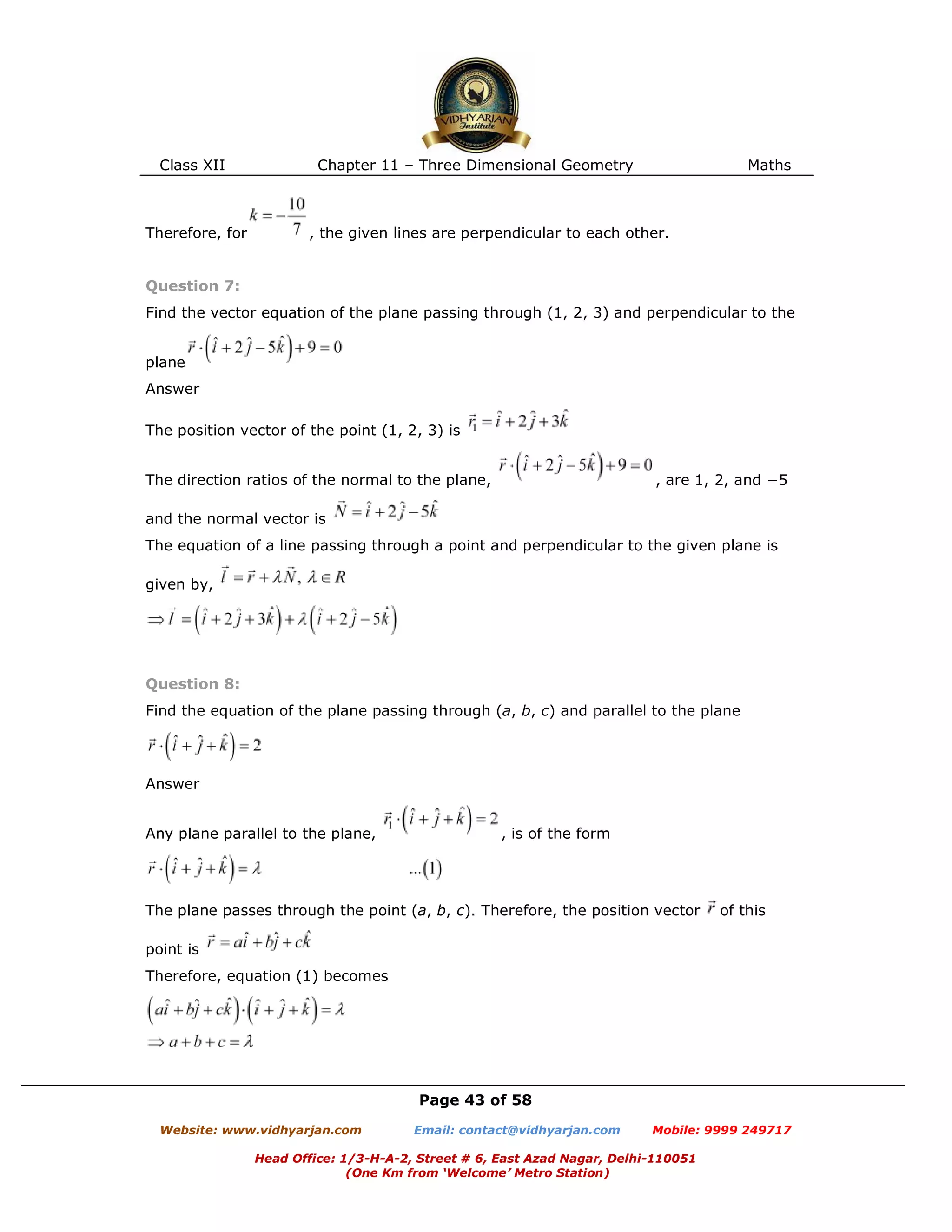 Class XII Chapter 11 – Three Dimensional Geometry Maths
Page 43 of 58
Website: www.vidhyarjan.com Email: contact@vidhyarjan.com Mobile: 9999 249717
Head Office: 1/3-H-A-2, Street # 6, East Azad Nagar, Delhi-110051
(One Km from ‘Welcome’ Metro Station)
Therefore, for , the given lines are perpendicular to each other.
Question 7:
Find the vector equation of the plane passing through (1, 2, 3) and perpendicular to the
plane
Answer
The position vector of the point (1, 2, 3) is
The direction ratios of the normal to the plane, , are 1, 2, and −5
and the normal vector is
The equation of a line passing through a point and perpendicular to the given plane is
given by,
Question 8:
Find the equation of the plane passing through (a, b, c) and parallel to the plane
Answer
Any plane parallel to the plane, , is of the form
The plane passes through the point (a, b, c). Therefore, the position vector of this
point is
Therefore, equation (1) becomes
 