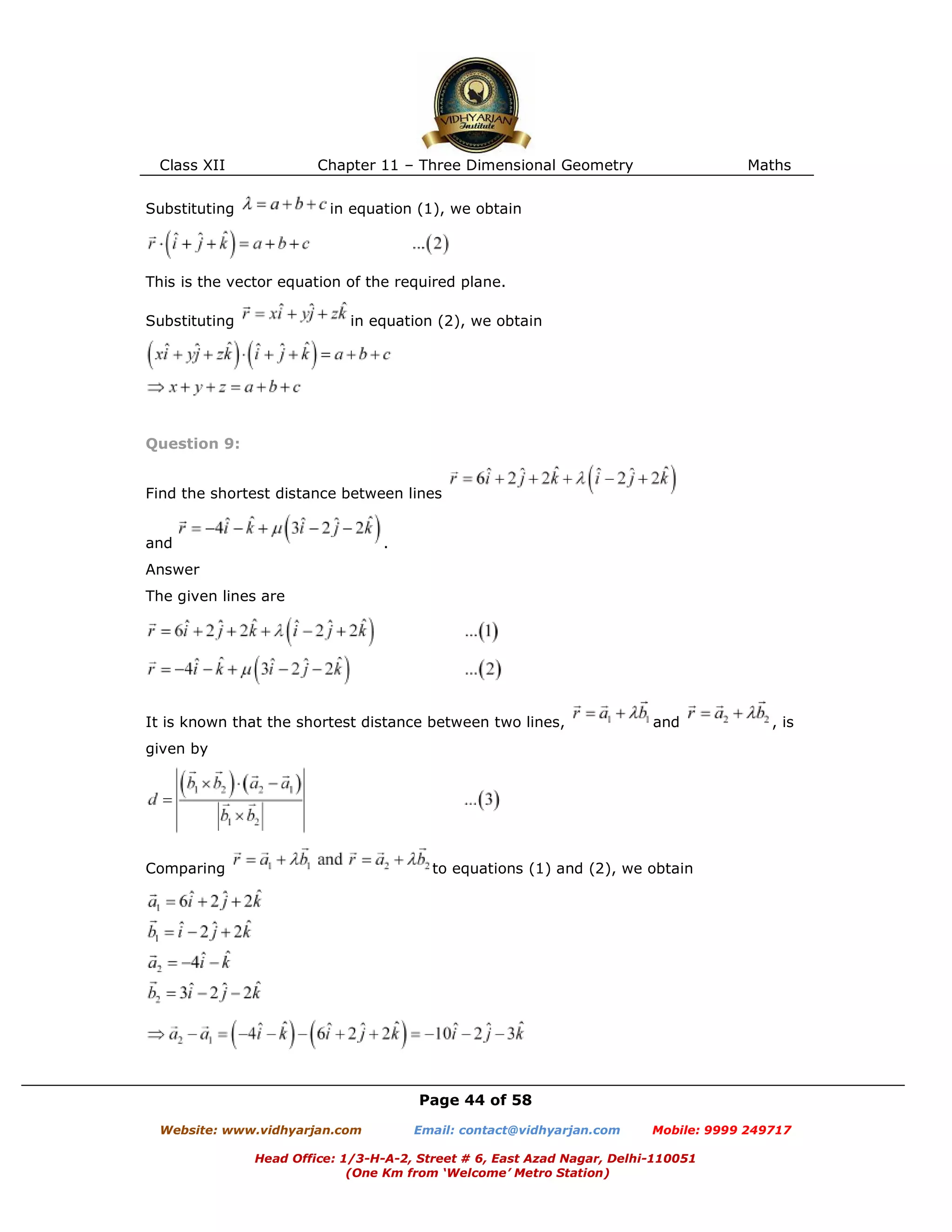Class XII Chapter 11 – Three Dimensional Geometry Maths
Page 44 of 58
Website: www.vidhyarjan.com Email: contact@vidhyarjan.com Mobile: 9999 249717
Head Office: 1/3-H-A-2, Street # 6, East Azad Nagar, Delhi-110051
(One Km from ‘Welcome’ Metro Station)
Substituting in equation (1), we obtain
This is the vector equation of the required plane.
Substituting in equation (2), we obtain
Question 9:
Find the shortest distance between lines
and .
Answer
The given lines are
It is known that the shortest distance between two lines, and , is
given by
Comparing to equations (1) and (2), we obtain
 