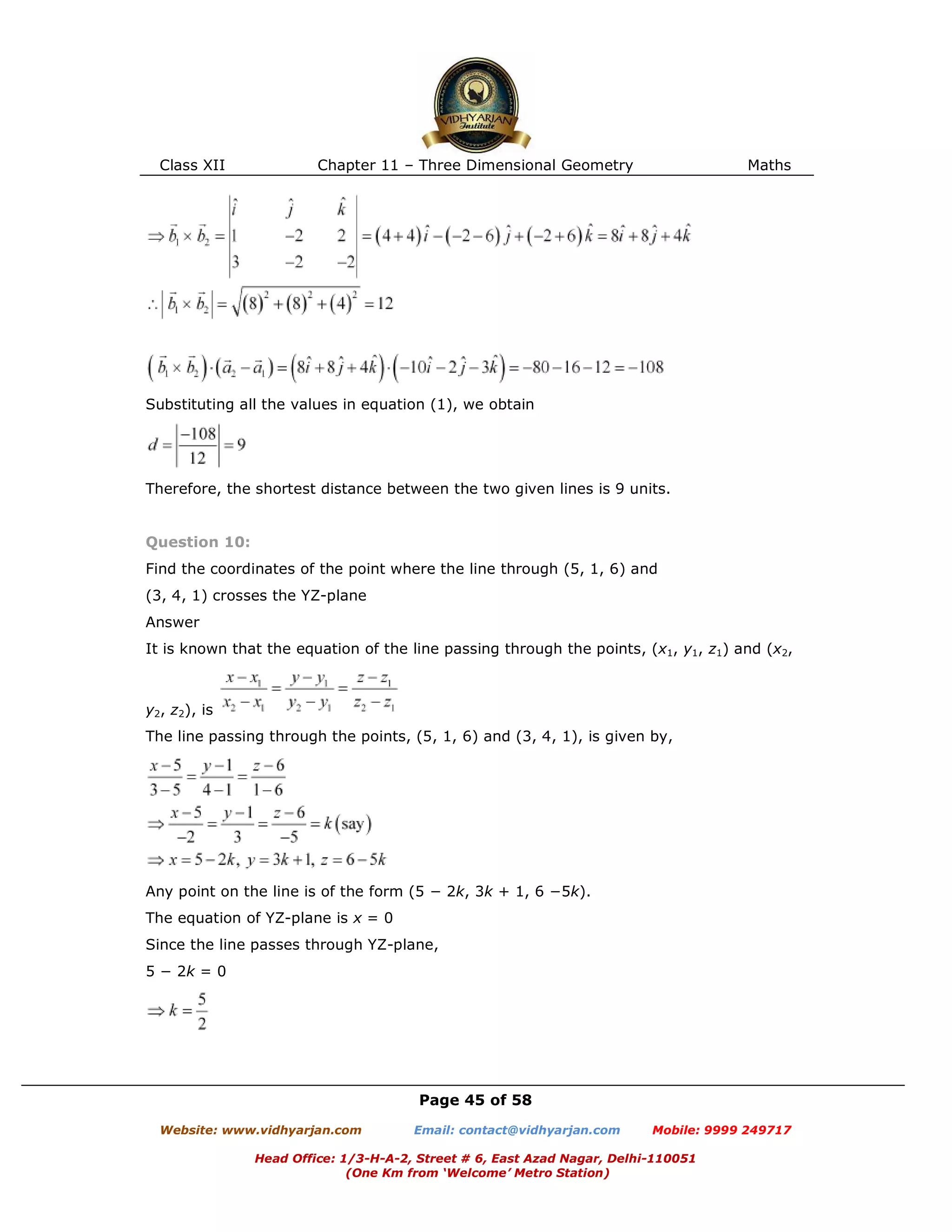 Class XII Chapter 11 – Three Dimensional Geometry Maths
Page 45 of 58
Website: www.vidhyarjan.com Email: contact@vidhyarjan.com Mobile: 9999 249717
Head Office: 1/3-H-A-2, Street # 6, East Azad Nagar, Delhi-110051
(One Km from ‘Welcome’ Metro Station)
Substituting all the values in equation (1), we obtain
Therefore, the shortest distance between the two given lines is 9 units.
Question 10:
Find the coordinates of the point where the line through (5, 1, 6) and
(3, 4, 1) crosses the YZ-plane
Answer
It is known that the equation of the line passing through the points, (x1, y1, z1) and (x2,
y2, z2), is
The line passing through the points, (5, 1, 6) and (3, 4, 1), is given by,
Any point on the line is of the form (5 − 2k, 3k + 1, 6 −5k).
The equation of YZ-plane is x = 0
Since the line passes through YZ-plane,
5 − 2k = 0
 
