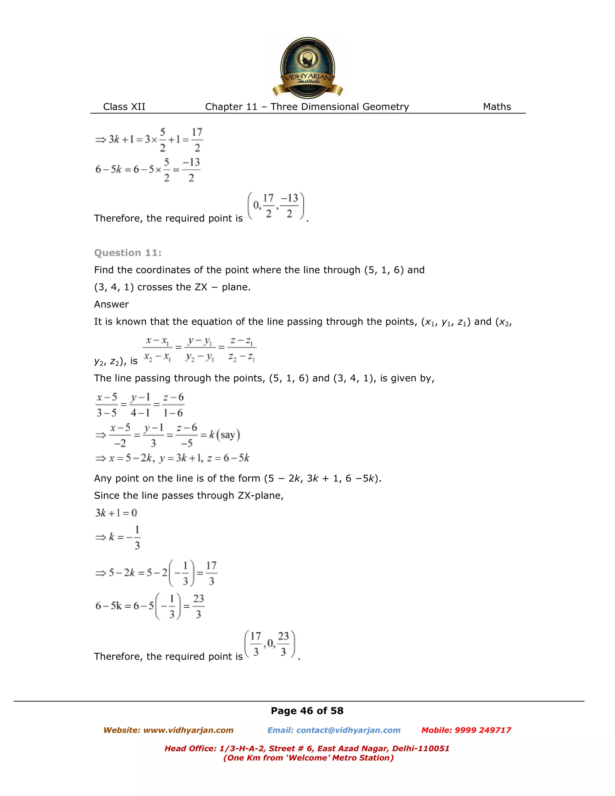 Class XII Chapter 11 – Three Dimensional Geometry Maths
Page 46 of 58
Website: www.vidhyarjan.com Email: contact@vidhyarjan.com Mobile: 9999 249717
Head Office: 1/3-H-A-2, Street # 6, East Azad Nagar, Delhi-110051
(One Km from ‘Welcome’ Metro Station)
Therefore, the required point is .
Question 11:
Find the coordinates of the point where the line through (5, 1, 6) and
(3, 4, 1) crosses the ZX − plane.
Answer
It is known that the equation of the line passing through the points, (x1, y1, z1) and (x2,
y2, z2), is
The line passing through the points, (5, 1, 6) and (3, 4, 1), is given by,
Any point on the line is of the form (5 − 2k, 3k + 1, 6 −5k).
Since the line passes through ZX-plane,
Therefore, the required point is .
 