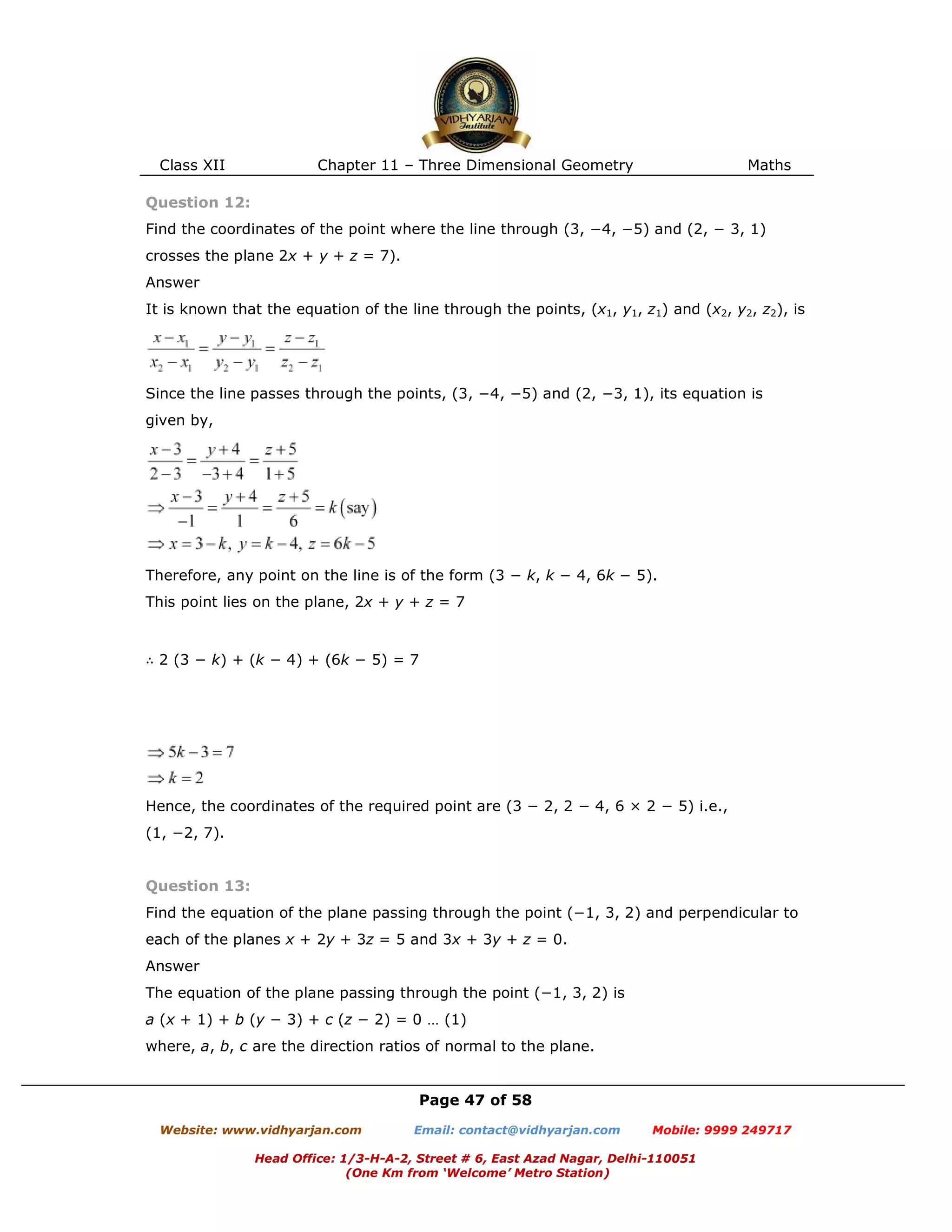 Class XII Chapter 11 – Three Dimensional Geometry Maths
Page 47 of 58
Website: www.vidhyarjan.com Email: contact@vidhyarjan.com Mobile: 9999 249717
Head Office: 1/3-H-A-2, Street # 6, East Azad Nagar, Delhi-110051
(One Km from ‘Welcome’ Metro Station)
Question 12:
Find the coordinates of the point where the line through (3, −4, −5) and (2, − 3, 1)
crosses the plane 2x + y + z = 7).
Answer
It is known that the equation of the line through the points, (x1, y1, z1) and (x2, y2, z2), is
Since the line passes through the points, (3, −4, −5) and (2, −3, 1), its equation is
given by,
Therefore, any point on the line is of the form (3 − k, k − 4, 6k − 5).
This point lies on the plane, 2x + y + z = 7
∴ 2 (3 − k) + (k − 4) + (6k − 5) = 7
Hence, the coordinates of the required point are (3 − 2, 2 − 4, 6 × 2 − 5) i.e.,
(1, −2, 7).
Question 13:
Find the equation of the plane passing through the point (−1, 3, 2) and perpendicular to
each of the planes x + 2y + 3z = 5 and 3x + 3y + z = 0.
Answer
The equation of the plane passing through the point (−1, 3, 2) is
a (x + 1) + b (y − 3) + c (z − 2) = 0 … (1)
where, a, b, c are the direction ratios of normal to the plane.
 