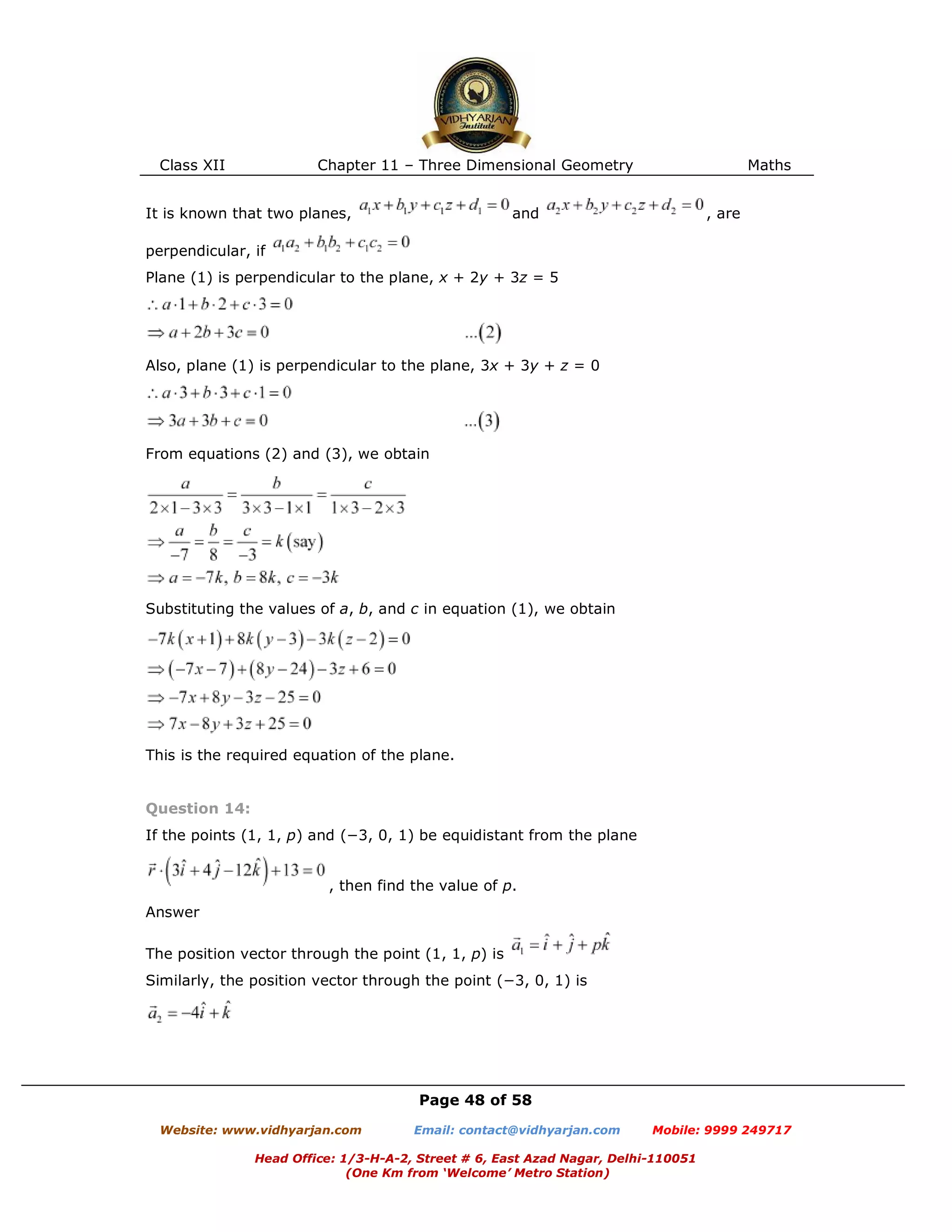 Class XII Chapter 11 – Three Dimensional Geometry Maths
Page 48 of 58
Website: www.vidhyarjan.com Email: contact@vidhyarjan.com Mobile: 9999 249717
Head Office: 1/3-H-A-2, Street # 6, East Azad Nagar, Delhi-110051
(One Km from ‘Welcome’ Metro Station)
It is known that two planes, and , are
perpendicular, if
Plane (1) is perpendicular to the plane, x + 2y + 3z = 5
Also, plane (1) is perpendicular to the plane, 3x + 3y + z = 0
From equations (2) and (3), we obtain
Substituting the values of a, b, and c in equation (1), we obtain
This is the required equation of the plane.
Question 14:
If the points (1, 1, p) and (−3, 0, 1) be equidistant from the plane
, then find the value of p.
Answer
The position vector through the point (1, 1, p) is
Similarly, the position vector through the point (−3, 0, 1) is
 