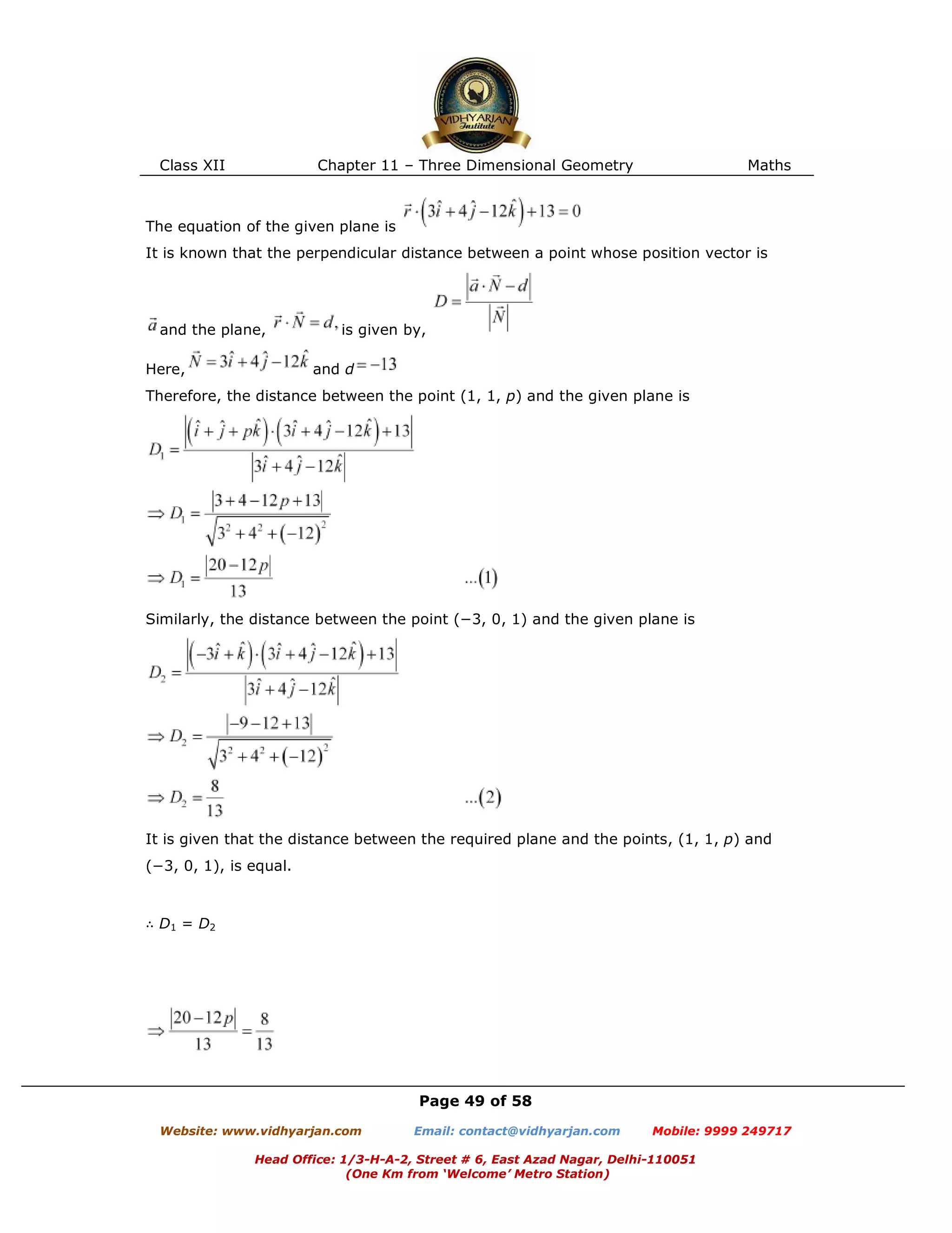 Class XII Chapter 11 – Three Dimensional Geometry Maths
Page 49 of 58
Website: www.vidhyarjan.com Email: contact@vidhyarjan.com Mobile: 9999 249717
Head Office: 1/3-H-A-2, Street # 6, East Azad Nagar, Delhi-110051
(One Km from ‘Welcome’ Metro Station)
The equation of the given plane is
It is known that the perpendicular distance between a point whose position vector is
and the plane, is given by,
Here, and d
Therefore, the distance between the point (1, 1, p) and the given plane is
Similarly, the distance between the point (−3, 0, 1) and the given plane is
It is given that the distance between the required plane and the points, (1, 1, p) and
(−3, 0, 1), is equal.
∴ D1 = D2
 