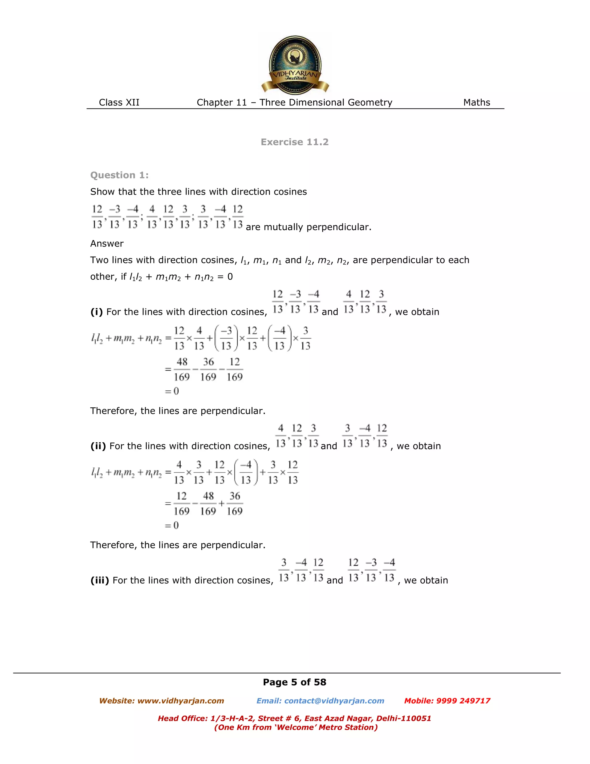 Class XII Chapter 11 – Three Dimensional Geometry Maths
Page 5 of 58
Website: www.vidhyarjan.com Email: contact@vidhyarjan.com Mobile: 9999 249717
Head Office: 1/3-H-A-2, Street # 6, East Azad Nagar, Delhi-110051
(One Km from ‘Welcome’ Metro Station)
Exercise 11.2
Question 1:
Show that the three lines with direction cosines
are mutually perpendicular.
Answer
Two lines with direction cosines, l1, m1, n1 and l2, m2, n2, are perpendicular to each
other, if l1l2 + m1m2 + n1n2 = 0
(i) For the lines with direction cosines, and , we obtain
Therefore, the lines are perpendicular.
(ii) For the lines with direction cosines, and , we obtain
Therefore, the lines are perpendicular.
(iii) For the lines with direction cosines, and , we obtain
 