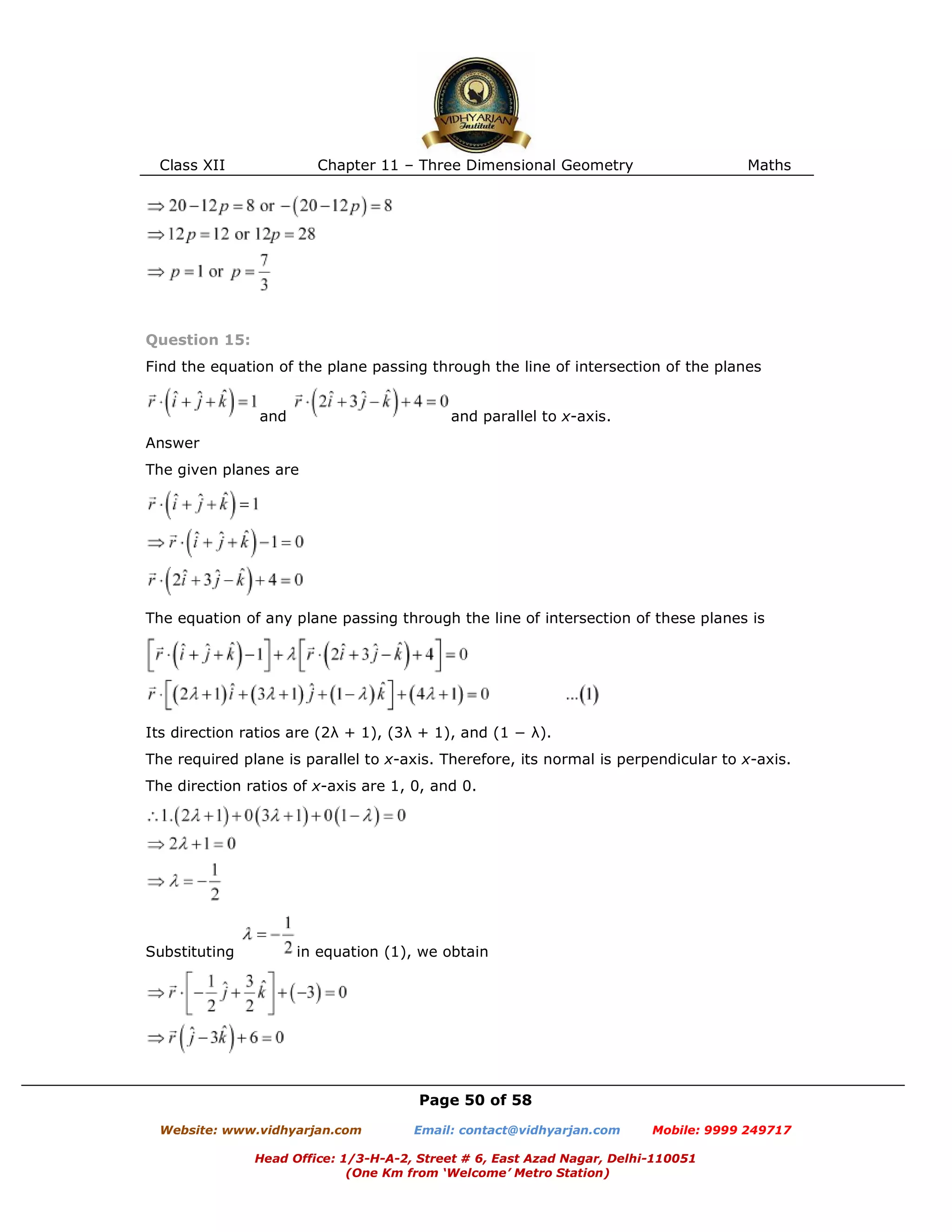 Class XII Chapter 11 – Three Dimensional Geometry Maths
Page 50 of 58
Website: www.vidhyarjan.com Email: contact@vidhyarjan.com Mobile: 9999 249717
Head Office: 1/3-H-A-2, Street # 6, East Azad Nagar, Delhi-110051
(One Km from ‘Welcome’ Metro Station)
Question 15:
Find the equation of the plane passing through the line of intersection of the planes
and and parallel to x-axis.
Answer
The given planes are
The equation of any plane passing through the line of intersection of these planes is
Its direction ratios are (2λ + 1), (3λ + 1), and (1 − λ).
The required plane is parallel to x-axis. Therefore, its normal is perpendicular to x-axis.
The direction ratios of x-axis are 1, 0, and 0.
Substituting in equation (1), we obtain
 