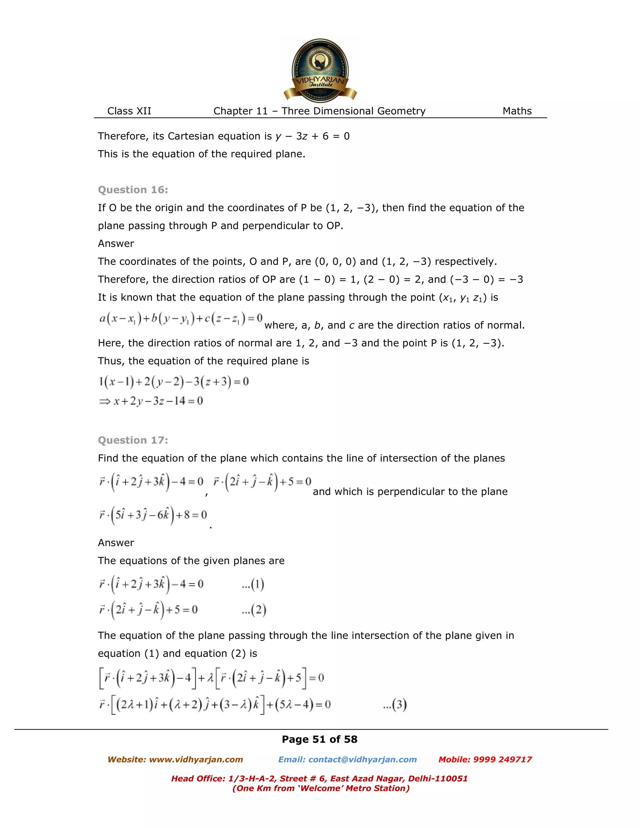 Class XII Chapter 11 – Three Dimensional Geometry Maths
Page 51 of 58
Website: www.vidhyarjan.com Email: contact@vidhyarjan.com Mobile: 9999 249717
Head Office: 1/3-H-A-2, Street # 6, East Azad Nagar, Delhi-110051
(One Km from ‘Welcome’ Metro Station)
Therefore, its Cartesian equation is y − 3z + 6 = 0
This is the equation of the required plane.
Question 16:
If O be the origin and the coordinates of P be (1, 2, −3), then find the equation of the
plane passing through P and perpendicular to OP.
Answer
The coordinates of the points, O and P, are (0, 0, 0) and (1, 2, −3) respectively.
Therefore, the direction ratios of OP are (1 − 0) = 1, (2 − 0) = 2, and (−3 − 0) = −3
It is known that the equation of the plane passing through the point (x1, y1 z1) is
where, a, b, and c are the direction ratios of normal.
Here, the direction ratios of normal are 1, 2, and −3 and the point P is (1, 2, −3).
Thus, the equation of the required plane is
Question 17:
Find the equation of the plane which contains the line of intersection of the planes
, and which is perpendicular to the plane
.
Answer
The equations of the given planes are
The equation of the plane passing through the line intersection of the plane given in
equation (1) and equation (2) is
 