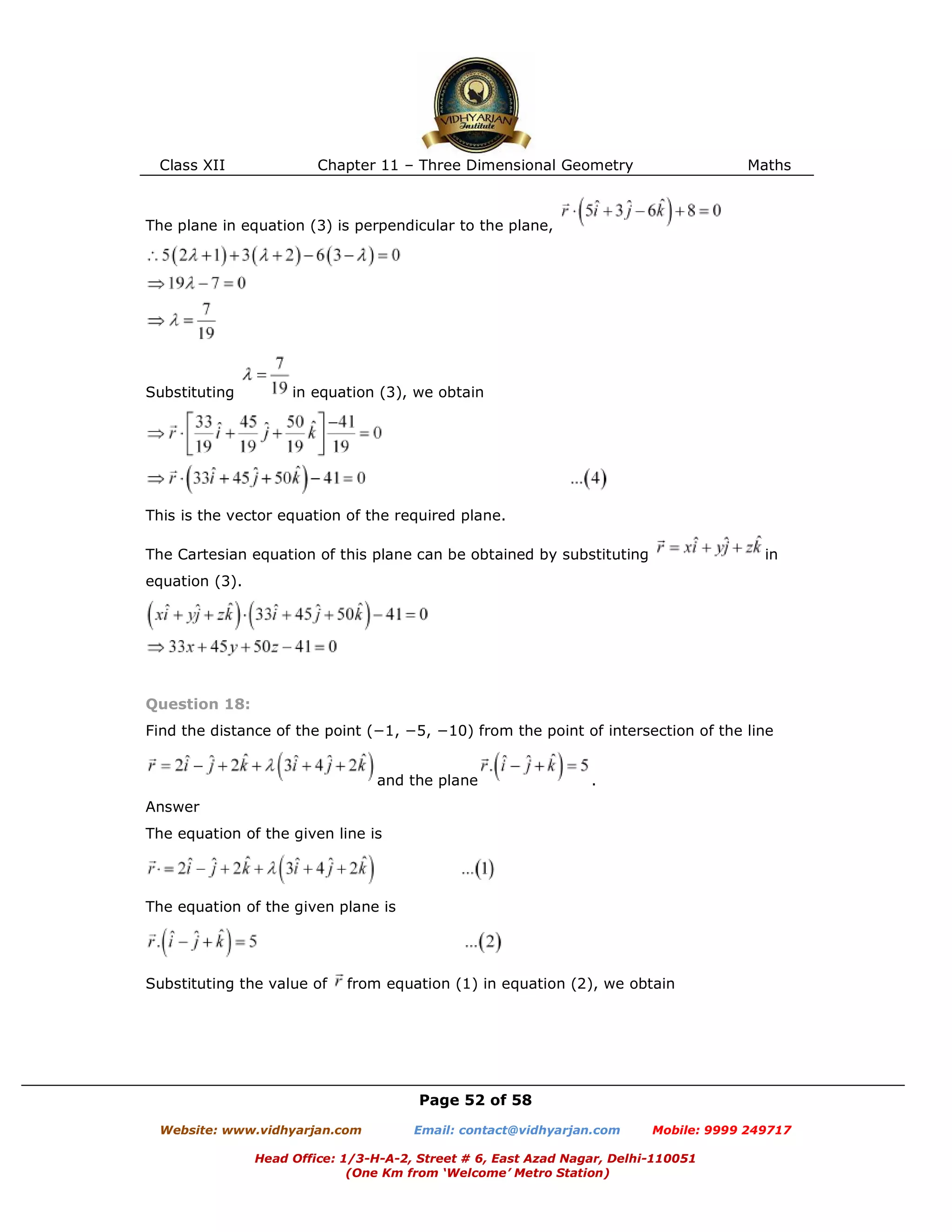 Class XII Chapter 11 – Three Dimensional Geometry Maths
Page 52 of 58
Website: www.vidhyarjan.com Email: contact@vidhyarjan.com Mobile: 9999 249717
Head Office: 1/3-H-A-2, Street # 6, East Azad Nagar, Delhi-110051
(One Km from ‘Welcome’ Metro Station)
The plane in equation (3) is perpendicular to the plane,
Substituting in equation (3), we obtain
This is the vector equation of the required plane.
The Cartesian equation of this plane can be obtained by substituting in
equation (3).
Question 18:
Find the distance of the point (−1, −5, −10) from the point of intersection of the line
and the plane .
Answer
The equation of the given line is
The equation of the given plane is
Substituting the value of from equation (1) in equation (2), we obtain
 